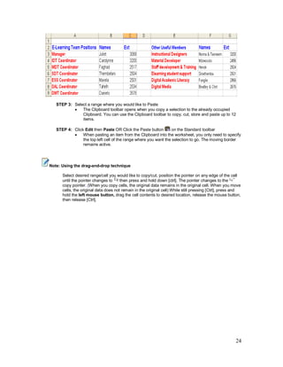 24
STEP 3: Select a range where you would like to Paste
· The Clipboard toolbar opens when you copy a selection to the already occupied
Clipboard. You can use the Clipboard toolbar to copy, cut, store and paste up to 12
items.
STEP 4: Click Edit then Paste OR Click the Paste button on the Standard toolbar
· When pasting an item from the Clipboard into the worksheet, you only need to specify
the top left cell of the range where you want the selection to go. The moving border
remains active.
Note: Using the drag-and-drop technique
Select desired range/cell you would like to copy/cut, position the pointer on any edge of the cell
until the pointer changes to then press and hold down [ctrl]. The pointer changes to the
copy pointer. (When you copy cells, the original data remains in the original cell. When you move
cells, the original data does not remain in the original cell) While still pressing [Ctrl], press and
hold the left mouse button, drag the cell contents to desired location, release the mouse button,
then release [Ctrl].
 