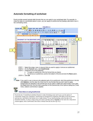 27
Automatic formatting of worksheet
Excel provides several sample table formats that you can apply to your worksheet data. For example, to
make the data on a worksheet easier to scan, you can apply an autoformat that displays alternative rows in
two contrasting colors.
FIGURE 6.3
STEP 1: Select the range, rows or columns that you want to apply or remove an autoformat.
STEP 2: On the Format menu, click AutoFormat.
STEP 3: Implement one of the following:
· To apply an autoformat, click the format that you desire.
· To remove an autoformat, scroll to the bottom of the list and click the None option.
STEP 4: Click Ok
Note: If you want to use or remove only selected parts of an autoformat, click that autoformat in the list,
click Options, and the clear the check box for any formats that you don’t want to apply.
Autoformats are adjusted in the preview box as you clear or select the check boxes. If you clear
the Font check box, the font that is specified on the General tab of the Options dialog box (Tools
menu, Options commands) is applied.
Extra Note on using AutoFormat
Conditional formatting
Excel also has 17 predefined worksheet formats to make formatting easier and to give you the option of
consistently styling your worksheets. AutoFormats are designed for worksheets with labels in the left column
and top rows, and totals in the bottom row or right column. To use AutoFormatting, select the date to be
formatted instantly, or select a range using your mouse and than click on Format on the menu bar a drop down
column appear, select AutoFormat, then select a format from the list.(See fig 1.6.2)
1
2&3
4
 