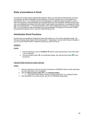 30
Order of precedence in Excel
A formula can include several mathematical operations. When you work with formulas that have more than
one operator, the order of precedence is very important. If a formula contains two or more operators, for
example 200 +3/4 -3 * 4, a computer performs the calculations in a particular sequence based on a set of
rules: Any operations inside parentheses are calculated before any other operations, followed by Exponents,
then any multiplication and division from left to right. Finally, addition and subtraction is calculated from left to
right. In the example 200 + ¾ *4, Excel first divides 3 into 4, then multiplying the result by 4, and then adding
200. You can change the order of calculations by using parentheses. For example, in the formula (3-5)/60,
Excel would first subtract 3 from 5, and then divide that result by 60.
Introduction Excel Functions
Excel functions are predefined worksheet formulas that enable you to do complex calculations easily. Like
formulas, functions always begin with the formula prefix ‘=’ (equal sign). You can enter functions manually, or
you can use the Paste Function to select the function you need from the list.
AutoSum:
STEPS
1. Click the cell that you want an AutoSum total to contain (Assuming you have valid inputs
in your worksheet)
2. Click the AutoSum button on the Standard toolbar, then click the Enter button on the
formula bar
Using the Paste Function to create a formula:
STEPS
1. Click the cell that you want any one of the functions(e.g. AVERAGE) result to contain (Assuming
you have valid inputs in your worksheet)
2. Click the Paste Function button on the Standard toolbar
· The Insert Function dialog. Choose a function from the list, e.g. Average Function.
3. Click AVERAGE in the name list box, click OK, the AVERAGE dialog opens
 
