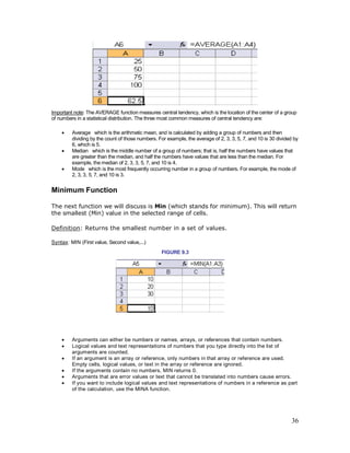 36
Important note: The AVERAGE function measures central tendency, which is the location of the center of a group
of numbers in a statistical distribution. The three most common measures of central tendency are:
· Average which is the arithmetic mean, and is calculated by adding a group of numbers and then
dividing by the count of those numbers. For example, the average of 2, 3, 3, 5, 7, and 10 is 30 divided by
6, which is 5.
· Median which is the middle number of a group of numbers; that is, half the numbers have values that
are greater than the median, and half the numbers have values that are less than the median. For
example, the median of 2, 3, 3, 5, 7, and 10 is 4.
· Mode which is the most frequently occurring number in a group of numbers. For example, the mode of
2, 3, 3, 5, 7, and 10 is 3.
Minimum Function
The next function we will discuss is Min (which stands for minimum). This will return
the smallest (Min) value in the selected range of cells.
Definition: Returns the smallest number in a set of values.
Syntax: MIN (First value, Second value,...)
FIGURE 9.3
· Arguments can either be numbers or names, arrays, or references that contain numbers.
· Logical values and text representations of numbers that you type directly into the list of
arguments are counted.
· If an argument is an array or reference, only numbers in that array or reference are used.
Empty cells, logical values, or text in the array or reference are ignored.
· If the arguments contain no numbers, MIN returns 0.
· Arguments that are error values or text that cannot be translated into numbers cause errors.
· If you want to include logical values and text representations of numbers in a reference as part
of the calculation, use the MINA function.
 