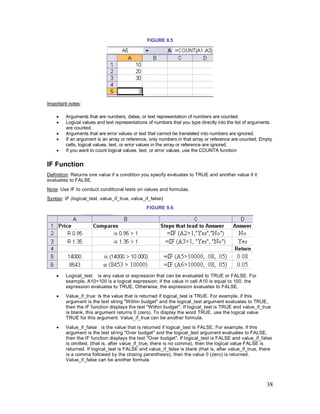 38
FIGURE 9.5
Important notes:
· Arguments that are numbers, dates, or text representation of numbers are counted.
· Logical values and text representations of numbers that you type directly into the list of arguments
are counted.
· Arguments that are error values or text that cannot be translated into numbers are ignored.
· If an argument is an array or reference, only numbers in that array or reference are counted. Empty
cells, logical values, text, or error values in the array or reference are ignored.
· If you want to count logical values, text, or error values, use the COUNTA function
IF Function
Definition: Returns one value if a condition you specify evaluates to TRUE and another value if it
evaluates to FALSE.
Note: Use IF to conduct conditional tests on values and formulas.
Syntax: IF (logical_test, value_if_true, value_if_false)
FIGURE 9.6
· Logical_test: is any value or expression that can be evaluated to TRUE or FALSE. For
example, A10=100 is a logical expression; if the value in cell A10 is equal to 100, the
expression evaluates to TRUE. Otherwise, the expression evaluates to FALSE.
· Value_if_true: Is the value that is returned if logical_test is TRUE. For example, if this
argument is the text string "Within budget" and the logical_test argument evaluates to TRUE,
then the IF function displays the text "Within budget". If logical_test is TRUE and value_if_true
is blank, this argument returns 0 (zero). To display the word TRUE, use the logical value
TRUE for this argument. Value_if_true can be another formula.
· Value_if_false is the value that is returned if logical_test is FALSE. For example, if this
argument is the text string "Over budget" and the logical_test argument evaluates to FALSE,
then the IF function displays the text "Over budget". If logical_test is FALSE and value_if_false
is omitted, (that is, after value_if_true, there is no comma), then the logical value FALSE is
returned. If logical_test is FALSE and value_if_false is blank (that is, after value_if_true, there
is a comma followed by the closing parenthesis), then the value 0 (zero) is returned.
Value_if_false can be another formula
 
