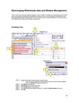40
Rearranging Worksheets data and Window Management
Lists in Excel have enhanced features designed to make it easier to manage and manipulate groups of similar
data in any particular worksheet. By designating a range as a list, you can manage and analyze data in the
list independently of data outside the list. You cannot create a list in a shared workbook. You have to remove
the workbook from shared use first before creating a list.
Creating a list:
FIGURE 10.1.1
Figure 10.1.2
STEP 1: Selected the range of data you want to make into a list.
§ Note: you can also select the range of cells you want as a list by using the collapse
button in Create List dialog box (See fig.8.1).
STEP 2: Click Data on the menu bar,
STEP 3: Selected List from the drop down menu
STEP 4: Click Create List from the sub-menu
STEP 5: If the selected data has headers (See fig 1.9.1, select the My list headers check box.
STEP 6: Click OK
1
2
3
4
5
6
 