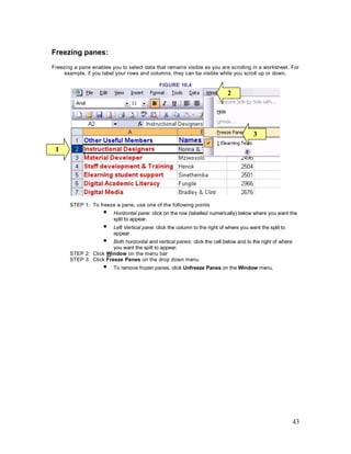 43
Freezing panes:
Freezing a pane enables you to select data that remains visible as you are scrolling in a worksheet. For
example, if you label your rows and columns, they can be visible while you scroll up or down.
FIGURE 10.4
STEP 1: To freeze a pane, use one of the following points
§ Horizontal pane: click on the row (labelled numerically) below where you want the
split to appear.
§ Left Vertical pane: click the column to the right of where you want the split to
appear.
§ Both horizontal and vertical panes: click the cell below and to the right of where
you want the spilt to appear.
STEP 2: Click Window on the menu bar
STEP 3: Click Freeze Panes on the drop down menu
§ To remove frozen panes, click Unfreeze Panes on the Window menu.
1
3
2
 