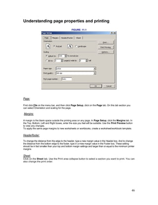 46
Understanding page properties and printing
FIGURE: 11.1
Page:
First click File on the menu bar, and then click Page Setup, click on the Page tab. On this tab section you
can select Orientation and scaling for the page.
Margins:
A margin is the blank space outside the printing area on any page. In Page Setup, click the Margins tab. In
the Top, Bottom, Left and Right boxes, enter the size you feel will be suitable. Use the Print Preview button
to view any changes.
To apply the same page margins to new worksheets or workbooks, create a worksheet/workbook template.
Header/footer:
To change the distance from the edge to the header, type a new margin value in the Header box. And to change
the distance from the bottom edge to the footer, type in a mew margin value in the Footer box. These setting
should be in fact smaller than your top and bottom margin settings and larger than or equal to the minimum printer
margins
Sheet:
Click on the Sheet tab. Use the Print area collapse button to select a section you want to print. You can
also change the print order.
 