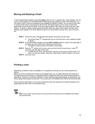 52
Moving and Resizing a Chart
A chart is special type of graphic or generated object, which is not in a specific cell or range address. You can
move a chart anywhere on a worksheet without affecting formulas, gridlines or data in the worksheet. You
can resize a chart to improve its appearance by dragging the selection handles. You can even put the chart
on another sheet without worrying about cell formulas. Generated objects such as charts contain other
objects that you can move and resize. To move an object, select it, then drag it or cut and copy it to a new
location. To resize an object, use the selection handles. When you select a chart object, the name of the
selected object appears in the Chart Objects list box on the Chart toolbar (see fig 10.3.), and in the name
box
STEP 1: Ensure the chart is still selected, then position the pointer over the chart
The pointer shape indicates that you can move the chart or use a selection handle
to resize it.
STEP 2: If the chart toolbar is floating, click the Chart Toolbar’s title bar, drag it to the right edge of
the status bar until it docks, then release the mouse button
The toolbar should be dock on the bottom of the screen
STEP 3: Place the pointer on the chart, press and hold the left mouse button, using
drag the upper left edge of the chart.
A dotted outline of the chart perimeter appears as the chart is being moved. The
chart is in the new location. Resizing a chart doesn’t affect the data in the chart.
STEP 4: Save your work
Printing a chart
Depending on whether a chart is embedded or on a separate chart sheet, you can choose specific print
options.
Before you print a worksheet that contains an embedded chart, you can adjust where the chart will print on
the page by sizing and moving it in a worksheet view that displays the area to be printed and the location of
page break. The area to be printed is displayed in white, automatic page breaks appear as dashed lines, and
manual page breaks appear as solid lines. You can also print an embedded chart without the worksheet data.
Prior to printing a chart sheet, you can size and scale the chart area, specify how it should be placed on the
printed page, and then view it in the preview mode.
Tip: You can also use the mouse to move and size the chart area of an embedded chart before
you print the chart.
 
