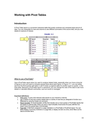 53
Working with Pivot Tables
Introduction
A Pivot Table report is a convenient interactive table that quickly combines and compares large amount of
data. You can manipulate its rows and columns to see different summaries of the source data, and you view
details for sections of interest.
FIGURE: 13.1
When to use a PivotTable?
Use a PivotTable report when you want to analyze related totals, especially when you have a long list
of figures to sum and want to compare several facts about each figure. In Figure 11.1, you can easily
see how the third-quarter golf sales in cell F3 stack up against sales for another sport or quarter, or the
total sales. Because a PivotTable report is interactive, you can change the view of the data to see more
details or calculate different summaries, such as counts or averages.
Important definitions:
· Web query: A query that retrieves data stored on your intranet or Internet.
· List: A series of rows that contains related data or a series of rows that you designate to function as a
datasheet by using the Create List command.
· Report template: An Excel template (.xlt file) that includes one or more queries or PivotTable reports that
are based on external data. When you save a report template, Excel saves the query definition but
doesn’t store the queried data in the template.
· Page field: A field that’s assigned to a page orientation in a PivotTable or PivotChart report. You can
either display a summary of all items in a page field, or display one item at a time, which filters out the
data for all other items.
2
1
3
2
 