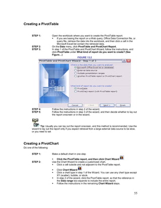 55
Creating a PivotTable
STEP 1: Open the workbook where you want to create the PivotTable report.
§ If you are basing the report on a Web query, Office Data Connection file, or
query file, retrieve the data into the workbook, and then click a cell in the
Microsoft Excel list contain the retrieved data.
STEP 2: On the Data menu, click PivotTable and PivotChart Report.
STEP 3: In step 1 of the PivotTable and PivotChart Wizard, follow the instructions, and
click PivotTable under What kind of report do you want to create? (See
Figure…)
FIGURE 13.2
STEP 4: Follow the instructions in step 2 of the wizard.
STEP 5: Follow the instructions in step 3 of the wizard, and then decide whether to lay out
the report onscreen or in the wizard.
Tip: Usually you can lay out the report onscreen, and this method is recommended. Use the
wizard to lay out the report only if you expect retrieval from a large external data source to be slow,
or you need to set
Creating a PivotChart
Do one of the following:
STEP 1: Make a default chart in one step
§ Click the PivotTable report, and then click Chart Wizard
STEP 2: Use the Chart Wizard to create a customized chart.
§ Click a cell outside and not adjacent to the PivotTable report.
§ Click Chart Wizard
§ Click a chart type in step 1 of the Wizard. You can use any chart type except
XY (scatter), bubble, or stock.
§ In step 2 of the wizard, click the PivotTable report, so that the reference in
the Data range box expands to include the entire report.
§ Follow the instructions in the remaining Chart Wizard steps.
 