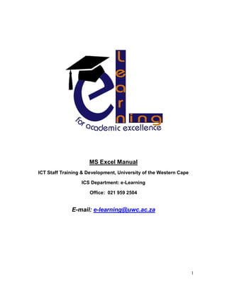 1
MS Excel Manual
ICT Staff Training & Development, University of the Western Cape
ICS Department: e-Learning
Office: 021 959 2504
E-mail: e-learning@uwc.ac.za
 