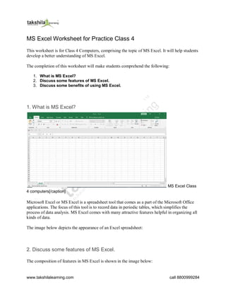 www.takshilalearning.com call 8800999284
MS Excel Worksheet for Practice Class 4
This worksheet is for Class 4 Computers, comprising the topic of MS Excel. It will help students
develop a better understanding of MS Excel.
The completion of this worksheet will make students comprehend the following:
1. What is MS Excel?
2. Discuss some features of MS Excel.
3. Discuss some benefits of using MS Excel.
1. What is MS Excel?
MS Excel Class
4 computers[/caption]
Microsoft Excel or MS Excel is a spreadsheet tool that comes as a part of the Microsoft Office
applications. The focus of this tool is to record data in periodic tables, which simplifies the
process of data analysis. MS Excel comes with many attractive features helpful in organizing all
kinds of data.
The image below depicts the appearance of an Excel spreadsheet:
2. Discuss some features of MS Excel.
The composition of features in MS Excel is shown in the image below:
 