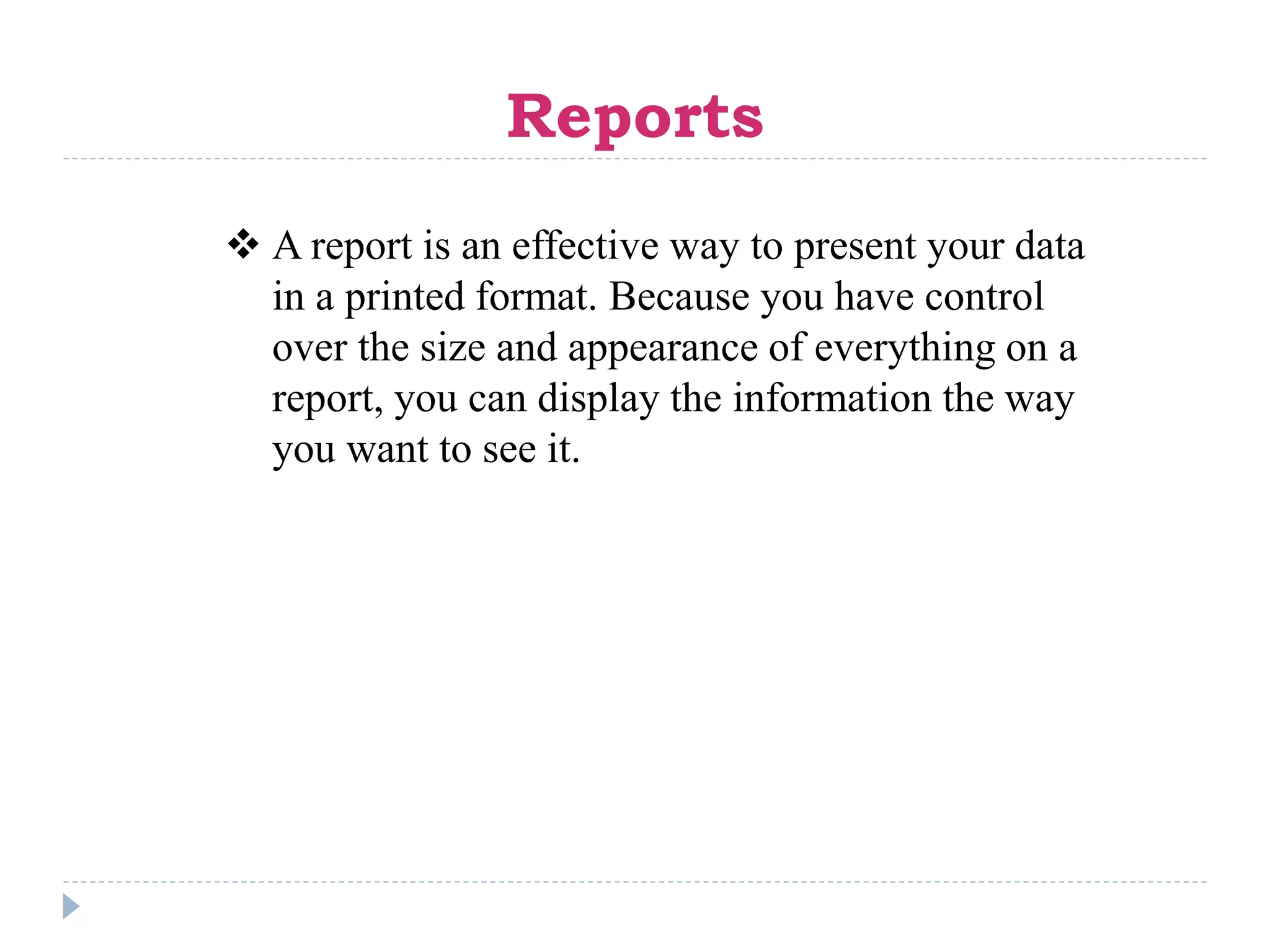 Reports
 A report is an effective way to present your data
in a printed format. Because you have control
over the size and appearance of everything on a
report, you can display the information the way
you want to see it.
 