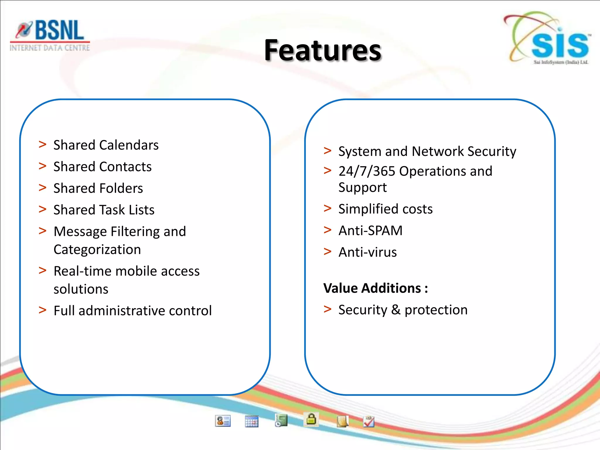 Features

> Shared Calendars                  > System and Network Security
> Shared Contacts                   > 24/7/365 Operations and
> Shared Folders                      Support
> Shared Task Lists                 > Simplified costs
> Message Filtering and             > Anti-SPAM
  Categorization                    > Anti-virus
> Real-time mobile access
  solutions                         Value Additions :
> Full administrative control       > Security & protection
 
