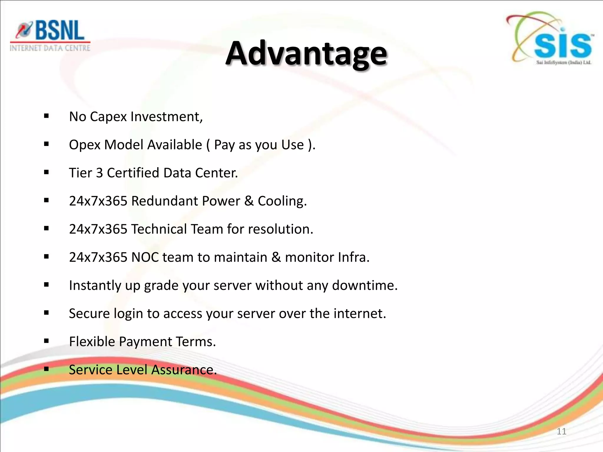 Advantage
   No Capex Investment,
   Opex Model Available ( Pay as you Use ).
   Tier 3 Certified Data Center.
   24x7x365 Redundant Power & Cooling.
   24x7x365 Technical Team for resolution.
   24x7x365 NOC team to maintain & monitor Infra.
   Instantly up grade your server without any downtime.
   Secure login to access your server over the internet.
   Flexible Payment Terms.
   Service Level Assurance.


                                                            11
 