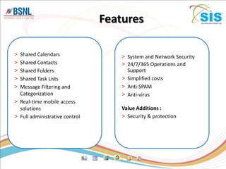 Features

> Shared Calendars                  > System and Network Security
> Shared Contacts                   > 24/7/365 Operations and
> Shared Folders                      Support
> Shared Task Lists                 > Simplified costs
> Message Filtering and             > Anti-SPAM
  Categorization                    > Anti-virus
> Real-time mobile access
  solutions                         Value Additions :
> Full administrative control       > Security & protection
 