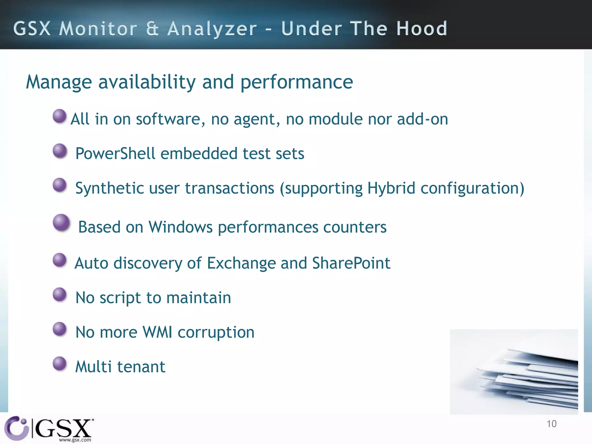Manage availability and performance
All in on software, no agent, no module nor add-on
PowerShell embedded test sets
Synthetic user transactions (supporting Hybrid configuration)
Based on Windows performances counters
Auto discovery of Exchange and SharePoint

No script to maintain
No more WMI corruption
Multi tenant

10

 