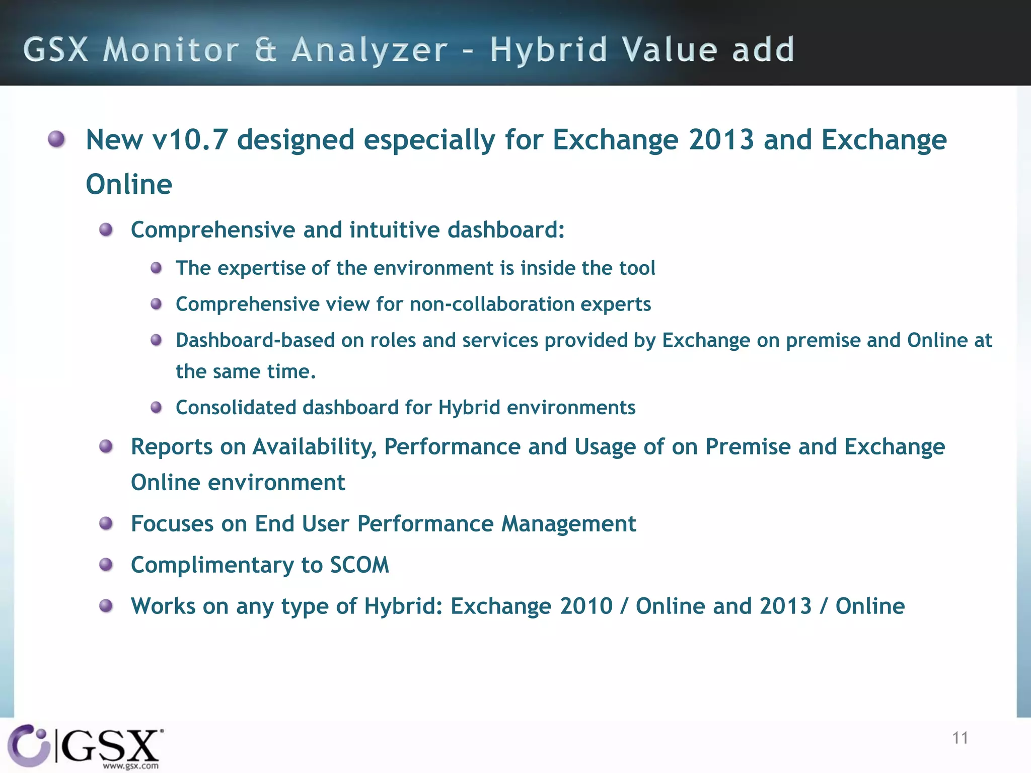 New v10.7 designed especially for Exchange 2013 and Exchange
Online
Comprehensive and intuitive dashboard:
The expertise of the environment is inside the tool
Comprehensive view for non-collaboration experts

Dashboard-based on roles and services provided by Exchange on premise and Online at
the same time.
Consolidated dashboard for Hybrid environments

Reports on Availability, Performance and Usage of on Premise and Exchange
Online environment
Focuses on End User Performance Management
Complimentary to SCOM
Works on any type of Hybrid: Exchange 2010 / Online and 2013 / Online

11

 