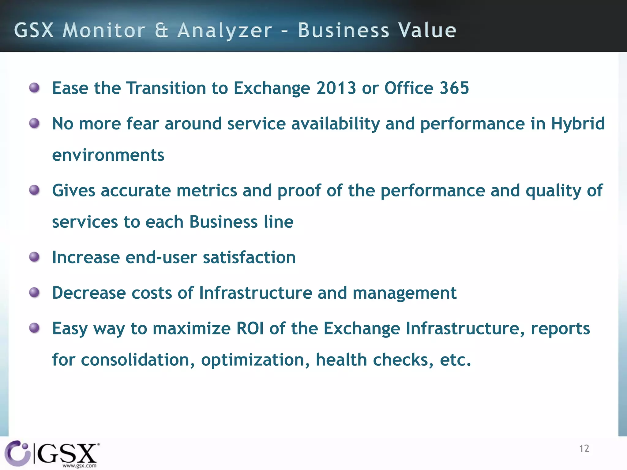 Ease the Transition to Exchange 2013 or Office 365
No more fear around service availability and performance in Hybrid

environments
Gives accurate metrics and proof of the performance and quality of
services to each Business line
Increase end-user satisfaction
Decrease costs of Infrastructure and management

Easy way to maximize ROI of the Exchange Infrastructure, reports
for consolidation, optimization, health checks, etc.

12

 