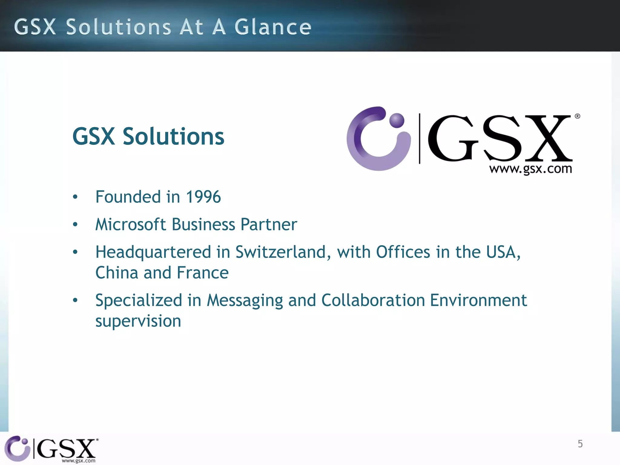 GSX Solutions
• Founded in 1996

• Microsoft Business Partner
• Headquartered in Switzerland, with Offices in the USA,
China and France
• Specialized in Messaging and Collaboration Environment
supervision

5

 