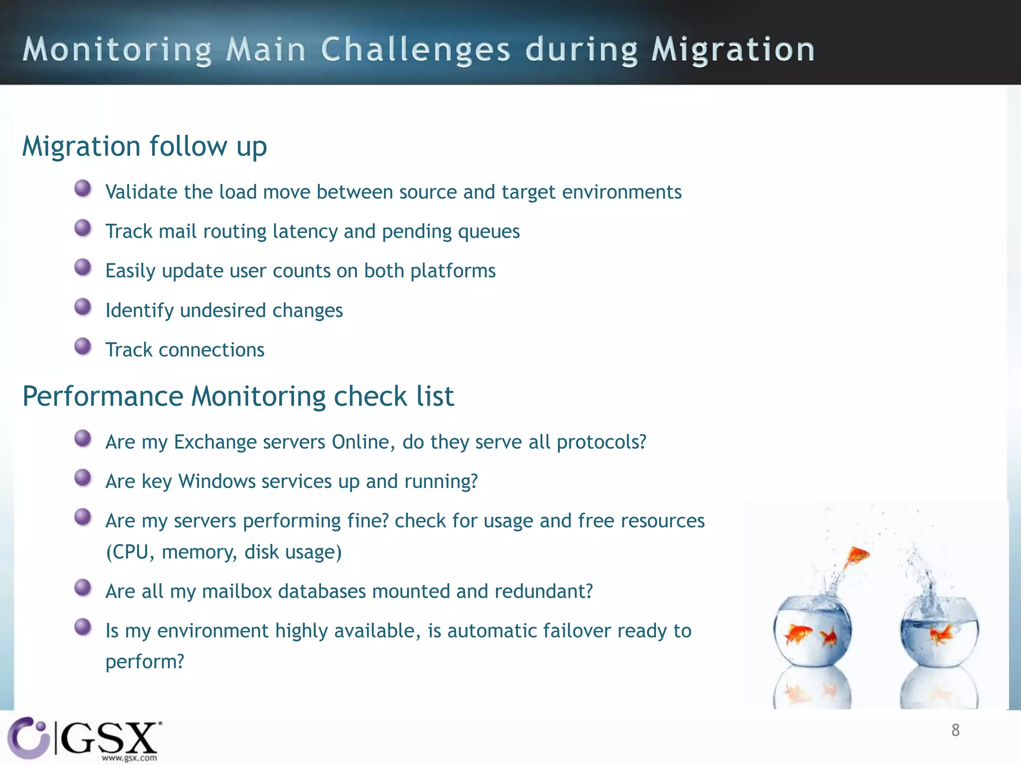 Migration follow up
Validate the load move between source and target environments
Track mail routing latency and pending queues

Easily update user counts on both platforms
Identify undesired changes
Track connections

Performance Monitoring check list
Are my Exchange servers Online, do they serve all protocols?
Are key Windows services up and running?
Are my servers performing fine? check for usage and free resources
(CPU, memory, disk usage)
Are all my mailbox databases mounted and redundant?
Is my environment highly available, is automatic failover ready to
perform?
8

 