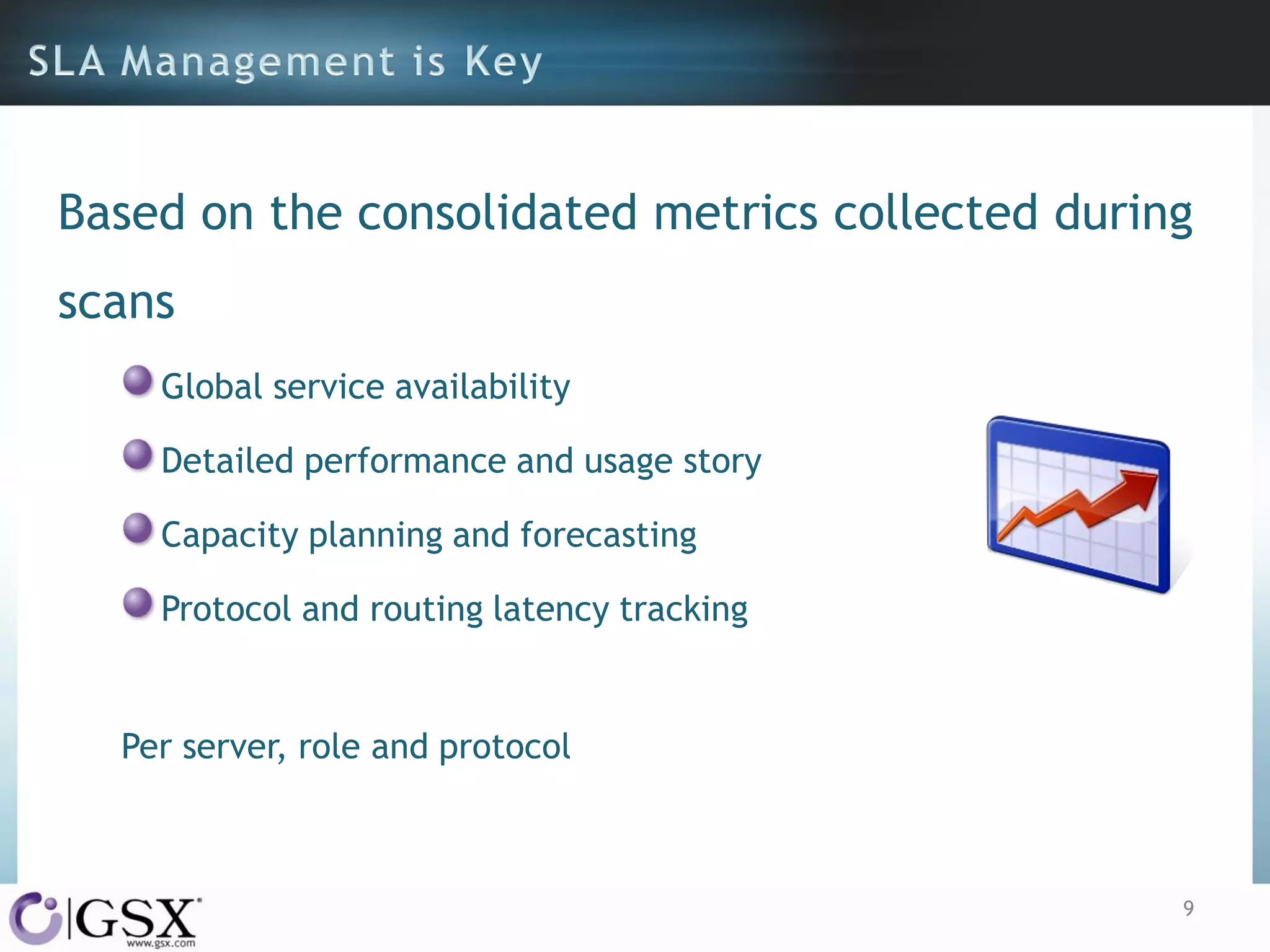 Based on the consolidated metrics collected during
scans
Global service availability
Detailed performance and usage story
Capacity planning and forecasting

Protocol and routing latency tracking

Per server, role and protocol

9

 