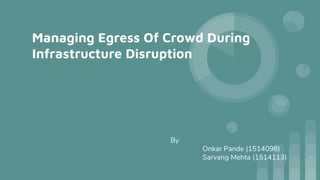Managing Egress Of Crowd During
Infrastructure Disruption
By
Onkar Pande (1514098)
Sarvang Mehta (1514113)
 