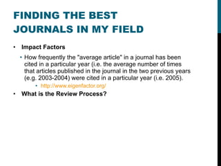 FINDING THE BEST JOURNALS IN MY FIELD Impact Factors How frequently the "average article" in a journal has been cited in a particular year (i.e. the average number of times that articles published in the journal in the two previous years (e.g. 2003-2004) were cited in a particular year (i.e. 2005). http://www.eigenfactor.org/ What is the Review Process? 
