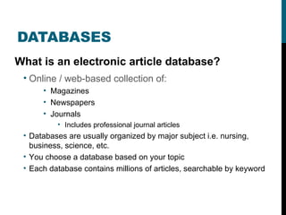 DATABASES What is an electronic article database? Online / web-based collection of: Magazines Newspapers Journals Includes professional journal articles Databases are usually organized by major subject i.e. nursing, business, science, etc. You choose a database based on your topic Each database contains millions of articles, searchable by keyword 