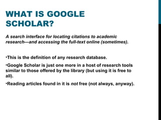 WHAT IS GOOGLE SCHOLAR? A search interface for locating citations to academic research—and accessing the full-text online (sometimes).  This is the definition of any research database.  Google Scholar is just one more in a host of research tools similar to those offered by the library (but using it is free to all).  Reading articles found in it is  not  free (not always, anyway).  