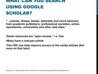 WHAT CAN YOU SEARCH USING GOOGLE SCHOLAR? “… articles, theses, books, abstracts and court opinions, from academic publishers, professional societies, online repositories, universities and other web sites.” Some resources are “open access,” i.e. free Many have a cost-per-article The LRC can help improve access to the costly articles (but more on that later) Google. (2011).  About Google Scholar . Retrieved from http://scholar.google.ca/intl/en/scholar/about.html 