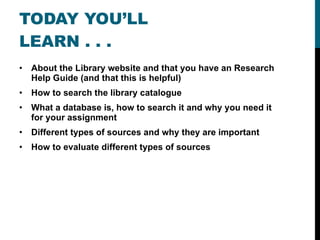 TODAY YOU’LL LEARN . . . About the Library website and that you have an Research Help Guide (and that this is helpful) How to search the library catalogue What a database is, how to search it and why you need it for your assignment Different types of sources and why they are important How to evaluate different types of sources 
