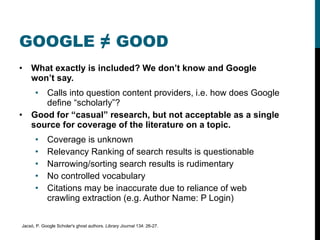 GOOGLE ≠ GOOD What exactly is included? We don’t know and Google won’t say. Calls into question content providers, i.e. how does Google define “scholarly”? Good for “casual” research, but not acceptable as a single source for coverage of the literature on a topic. Coverage is unknown Relevancy Ranking of search results is questionable Narrowing/sorting search results is rudimentary No controlled vocabulary Citations may be inaccurate due to reliance of web crawling extraction (e.g. Author Name: P Login) Jacsó, P. Google Scholar's ghost authors.  Library Journal  134: 26-27. 