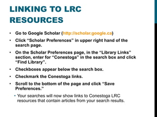 LINKING TO LRC RESOURCES Go to Google Scholar ( http://scholar.google.ca ) Click “Scholar Preferences” in upper right hand of the search page. On the Scholar Preferences page, in the “Library Links” section, enter for “Conestoga” in the search box and click “Find Library”. Checkboxes appear below the search box. Checkmark the Conestoga links. Scroll to the bottom of the page and click “Save Preferences.” Your searches will now show links to Conestoga LRC resources that contain articles from your search results. 