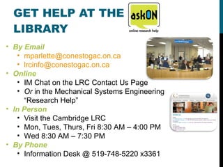 GET HELP AT THE LIBRARY By Email [email_address] [email_address]   Online IM Chat on the LRC Contact Us Page Or  in the Mechanical Systems Engineering “Research Help” In Person Visit the Cambridge LRC Mon, Tues, Thurs, Fri 8:30 AM – 4:00 PM Wed 8:30 AM – 7:30 PM By Phone Information Desk @ 519-748-5220 x3361 
