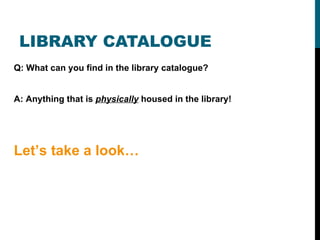 LIBRARY CATALOGUE Q: What can you find in the library catalogue? A: Anything that is  physically  housed in the library! Let’s take a look… 