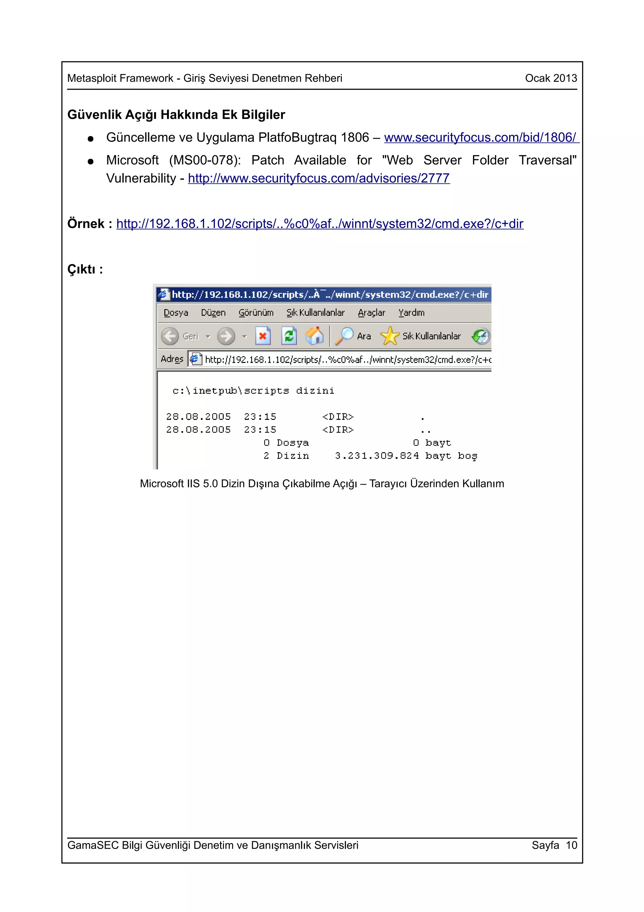 Metasploit Framework - Giriş Seviyesi Denetmen Rehberi                                        Ocak 2013


Güvenlik Açığı Hakkında Ek Bilgiler
   ●      Güncelleme ve Uygulama PlatfoBugtraq 1806 – www.securityfocus.com/bid/1806/
   ●      Microsoft (MS00-078): Patch Available for "Web Server Folder Traversal"
          Vulnerability - http://www.securityfocus.com/advisories/2777


Örnek : http://192.168.1.102/scripts/..%c0%af../winnt/system32/cmd.exe?/c+dir


Çıktı :




               Microsoft IIS 5.0 Dizin Dışına Çıkabilme Açığı – Tarayıcı Üzerinden Kullanım




GamaSEC Bilgi Güvenliği Denetim ve Danışmanlık Servisleri                                      Sayfa 10
 