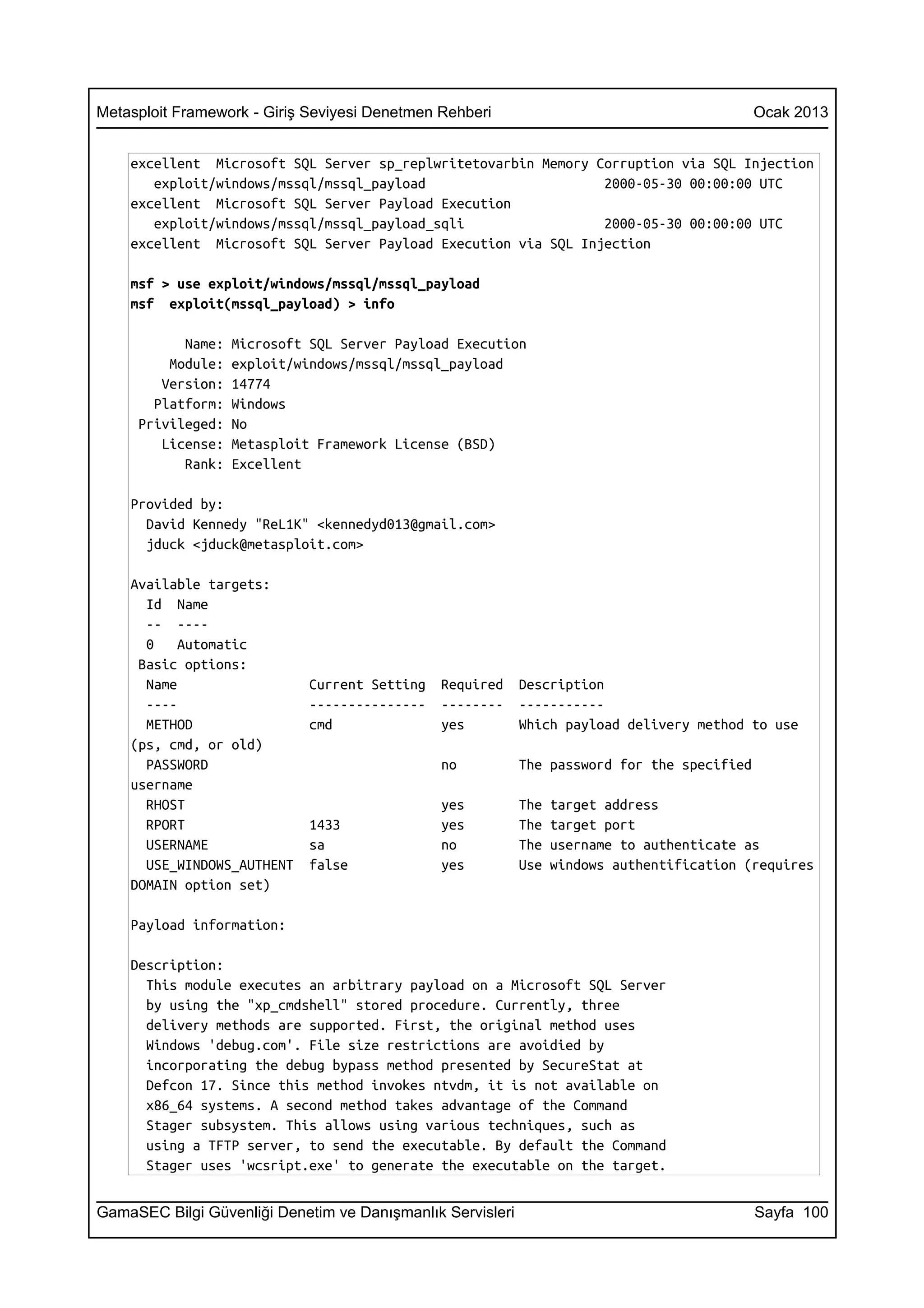 Metasploit Framework - Giriş Seviyesi Denetmen Rehberi                                       Ocak 2013


    excellent Microsoft SQL Server sp_replwritetovarbin Memory Corruption via SQL Injection
       exploit/windows/mssql/mssql_payload                      2000-05-30 00:00:00 UTC
    excellent Microsoft SQL Server Payload Execution
       exploit/windows/mssql/mssql_payload_sqli                 2000-05-30 00:00:00 UTC
    excellent Microsoft SQL Server Payload Execution via SQL Injection

    msf > use exploit/windows/mssql/mssql_payload
    msf exploit(mssql_payload) > info

           Name:   Microsoft SQL Server Payload Execution
         Module:   exploit/windows/mssql/mssql_payload
        Version:   14774
       Platform:   Windows
     Privileged:   No
        License:   Metasploit Framework License (BSD)
           Rank:   Excellent

    Provided by:
      David Kennedy "ReL1K" <kennedyd013@gmail.com>
      jduck <jduck@metasploit.com>

    Available targets:
      Id Name
      -- ----
      0    Automatic
     Basic options:
      Name                   Current Setting   Required     Description
      ----                   ---------------   --------     -----------
      METHOD                 cmd               yes          Which payload delivery method to use
    (ps, cmd, or old)
      PASSWORD                                 no           The password for the specified
    username
      RHOST                                    yes          The   target address
      RPORT                  1433              yes          The   target port
      USERNAME               sa                no           The   username to authenticate as
      USE_WINDOWS_AUTHENT    false             yes          Use   windows authentification (requires
    DOMAIN option set)

    Payload information:

    Description:
      This module executes an arbitrary payload on a Microsoft SQL Server
      by using the "xp_cmdshell" stored procedure. Currently, three
      delivery methods are supported. First, the original method uses
      Windows 'debug.com'. File size restrictions are avoidied by
      incorporating the debug bypass method presented by SecureStat at
      Defcon 17. Since this method invokes ntvdm, it is not available on
      x86_64 systems. A second method takes advantage of the Command
      Stager subsystem. This allows using various techniques, such as
      using a TFTP server, to send the executable. By default the Command
      Stager uses 'wcsript.exe' to generate the executable on the target.


GamaSEC Bilgi Güvenliği Denetim ve Danışmanlık Servisleri                                    Sayfa 100
 