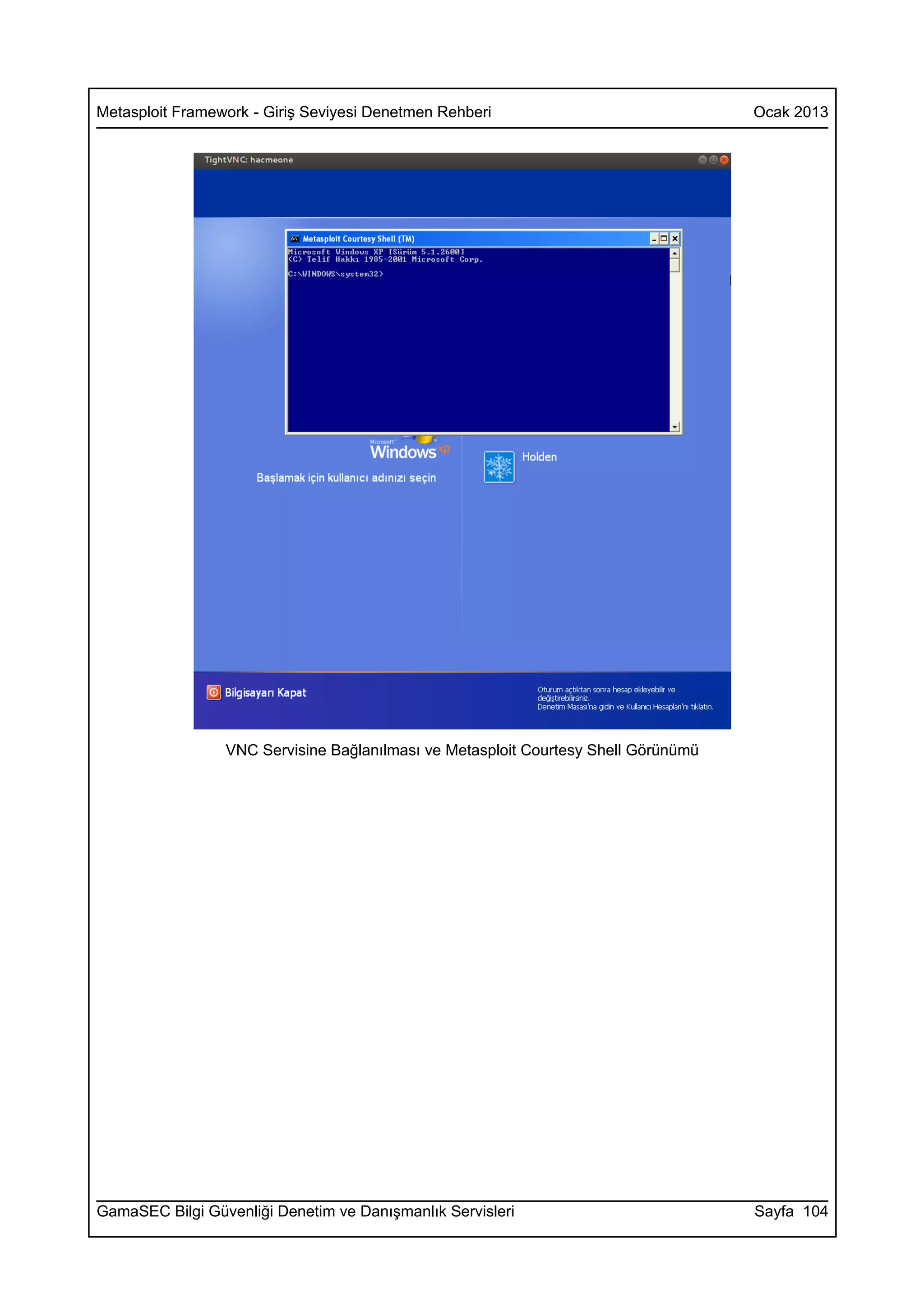 Metasploit Framework - Giriş Seviyesi Denetmen Rehberi                              Ocak 2013




                 VNC Servisine Bağlanılması ve Metasploit Courtesy Shell Görünümü




GamaSEC Bilgi Güvenliği Denetim ve Danışmanlık Servisleri                           Sayfa 104
 