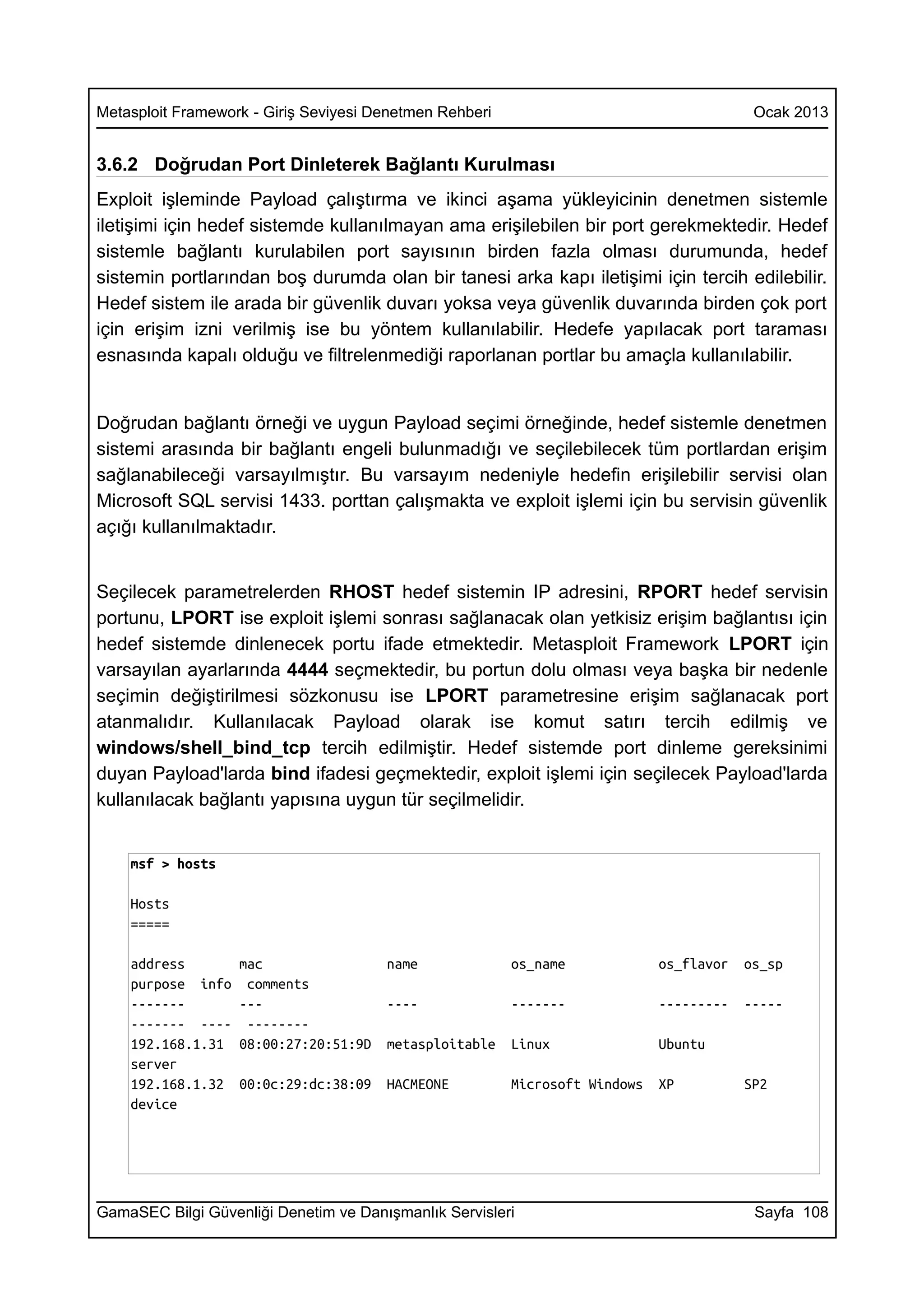 Metasploit Framework - Giriş Seviyesi Denetmen Rehberi                                    Ocak 2013


3.6.2 Doğrudan Port Dinleterek Bağlantı Kurulması
Exploit işleminde Payload çalıştırma ve ikinci aşama yükleyicinin denetmen sistemle
iletişimi için hedef sistemde kullanılmayan ama erişilebilen bir port gerekmektedir. Hedef
sistemle bağlantı kurulabilen port sayısının birden fazla olması durumunda, hedef
sistemin portlarından boş durumda olan bir tanesi arka kapı iletişimi için tercih edilebilir.
Hedef sistem ile arada bir güvenlik duvarı yoksa veya güvenlik duvarında birden çok port
için erişim izni verilmiş ise bu yöntem kullanılabilir. Hedefe yapılacak port taraması
esnasında kapalı olduğu ve filtrelenmediği raporlanan portlar bu amaçla kullanılabilir.


Doğrudan bağlantı örneği ve uygun Payload seçimi örneğinde, hedef sistemle denetmen
sistemi arasında bir bağlantı engeli bulunmadığı ve seçilebilecek tüm portlardan erişim
sağlanabileceği varsayılmıştır. Bu varsayım nedeniyle hedefin erişilebilir servisi olan
Microsoft SQL servisi 1433. porttan çalışmakta ve exploit işlemi için bu servisin güvenlik
açığı kullanılmaktadır.


Seçilecek parametrelerden RHOST hedef sistemin IP adresini, RPORT hedef servisin
portunu, LPORT ise exploit işlemi sonrası sağlanacak olan yetkisiz erişim bağlantısı için
hedef sistemde dinlenecek portu ifade etmektedir. Metasploit Framework LPORT için
varsayılan ayarlarında 4444 seçmektedir, bu portun dolu olması veya başka bir nedenle
seçimin değiştirilmesi sözkonusu ise LPORT parametresine erişim sağlanacak port
atanmalıdır. Kullanılacak Payload olarak ise komut satırı tercih edilmiş ve
windows/shell_bind_tcp tercih edilmiştir. Hedef sistemde port dinleme gereksinimi
duyan Payload'larda bind ifadesi geçmektedir, exploit işlemi için seçilecek Payload'larda
kullanılacak bağlantı yapısına uygun tür seçilmelidir.


    msf > hosts

    Hosts
    =====

    address        mac                 name              os_name             os_flavor   os_sp
    purpose info    comments
    -------        ---                 ----              -------             ---------   -----
    ------- ----    --------
    192.168.1.31   08:00:27:20:51:9D   metasploitable    Linux               Ubuntu
    server
    192.168.1.32   00:0c:29:dc:38:09   HACMEONE          Microsoft Windows   XP          SP2
    device




GamaSEC Bilgi Güvenliği Denetim ve Danışmanlık Servisleri                                 Sayfa 108
 