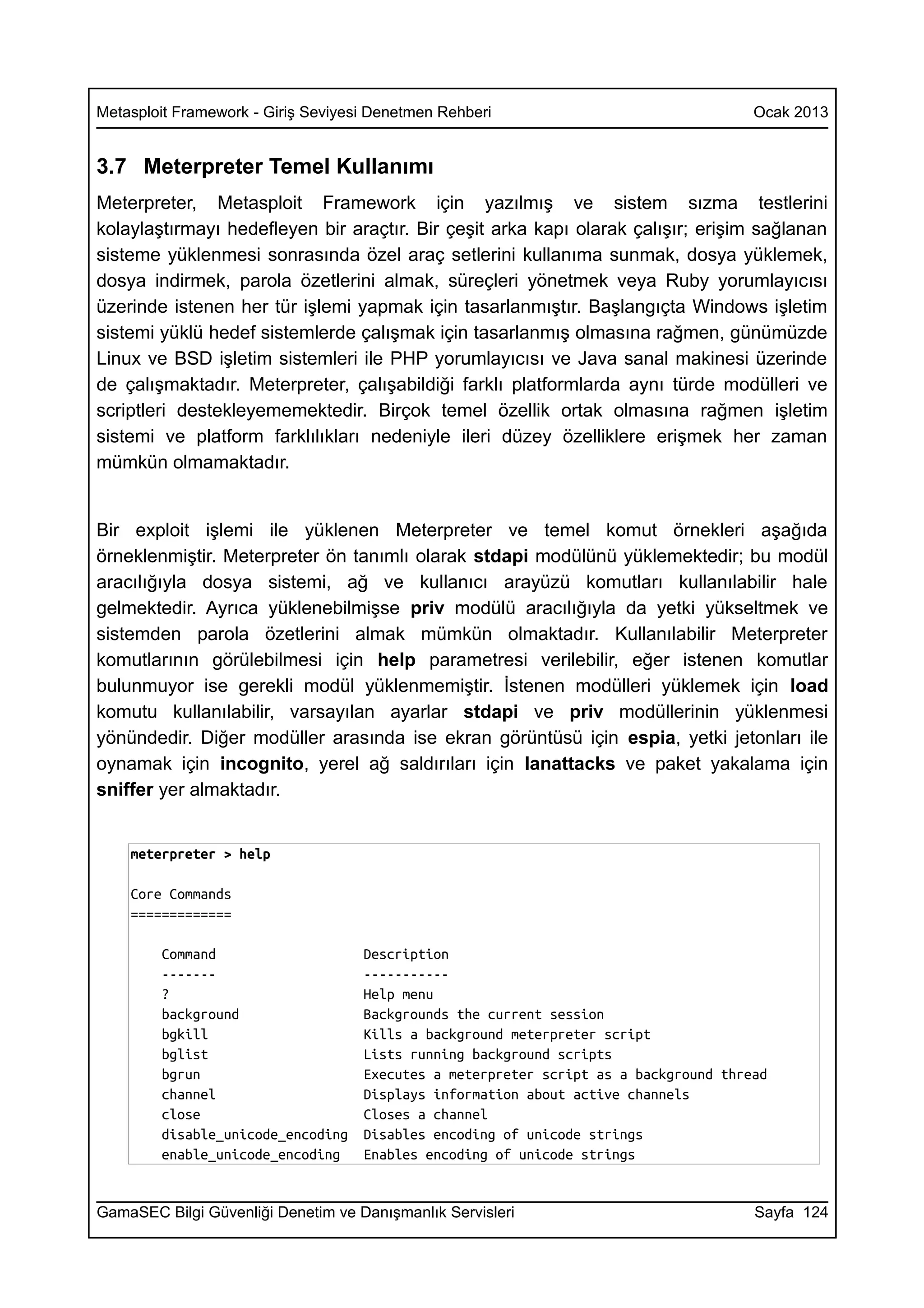 Metasploit Framework - Giriş Seviyesi Denetmen Rehberi                                Ocak 2013


3.7 Meterpreter Temel Kullanımı
Meterpreter, Metasploit Framework için yazılmış ve sistem sızma testlerini
kolaylaştırmayı hedefleyen bir araçtır. Bir çeşit arka kapı olarak çalışır; erişim sağlanan
sisteme yüklenmesi sonrasında özel araç setlerini kullanıma sunmak, dosya yüklemek,
dosya indirmek, parola özetlerini almak, süreçleri yönetmek veya Ruby yorumlayıcısı
üzerinde istenen her tür işlemi yapmak için tasarlanmıştır. Başlangıçta Windows işletim
sistemi yüklü hedef sistemlerde çalışmak için tasarlanmış olmasına rağmen, günümüzde
Linux ve BSD işletim sistemleri ile PHP yorumlayıcısı ve Java sanal makinesi üzerinde
de çalışmaktadır. Meterpreter, çalışabildiği farklı platformlarda aynı türde modülleri ve
scriptleri destekleyememektedir. Birçok temel özellik ortak olmasına rağmen işletim
sistemi ve platform farklılıkları nedeniyle ileri düzey özelliklere erişmek her zaman
mümkün olmamaktadır.


Bir exploit işlemi ile yüklenen Meterpreter ve temel komut örnekleri aşağıda
örneklenmiştir. Meterpreter ön tanımlı olarak stdapi modülünü yüklemektedir; bu modül
aracılığıyla dosya sistemi, ağ ve kullanıcı arayüzü komutları kullanılabilir hale
gelmektedir. Ayrıca yüklenebilmişse priv modülü aracılığıyla da yetki yükseltmek ve
sistemden parola özetlerini almak mümkün olmaktadır. Kullanılabilir Meterpreter
komutlarının görülebilmesi için help parametresi verilebilir, eğer istenen komutlar
bulunmuyor ise gerekli modül yüklenmemiştir. İstenen modülleri yüklemek için load
komutu kullanılabilir, varsayılan ayarlar stdapi ve priv modüllerinin yüklenmesi
yönündedir. Diğer modüller arasında ise ekran görüntüsü için espia, yetki jetonları ile
oynamak için incognito, yerel ağ saldırıları için lanattacks ve paket yakalama için
sniffer yer almaktadır.


    meterpreter > help

    Core Commands
    =============

        Command                     Description
        -------                     -----------
        ?                           Help menu
        background                  Backgrounds the current session
        bgkill                      Kills a background meterpreter script
        bglist                      Lists running background scripts
        bgrun                       Executes a meterpreter script as a background thread
        channel                     Displays information about active channels
        close                       Closes a channel
        disable_unicode_encoding    Disables encoding of unicode strings
        enable_unicode_encoding     Enables encoding of unicode strings


GamaSEC Bilgi Güvenliği Denetim ve Danışmanlık Servisleri                             Sayfa 124
 